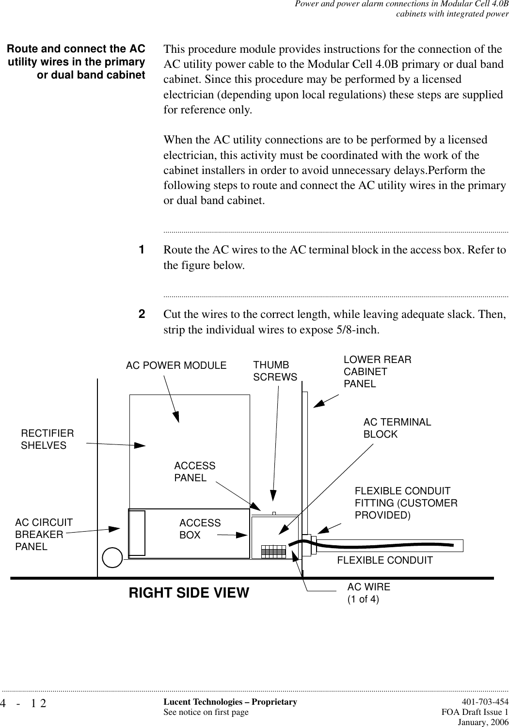 4-12 Lucent Technologies – ProprietarySee notice on first page  401-703-454FOA Draft Issue 1January, 2006...........................................................................................................................................................................................................................................................Power and power alarm connections in Modular Cell 4.0Bcabinets with integrated powerRoute and connect the ACutility wires in the primaryor dual band cabinetThis procedure module provides instructions for the connection of the AC utility power cable to the Modular Cell 4.0B primary or dual band cabinet. Since this procedure may be performed by a licensed electrician (depending upon local regulations) these steps are supplied for reference only.When the AC utility connections are to be performed by a licensed electrician, this activity must be coordinated with the work of the cabinet installers in order to avoid unnecessary delays.Perform the following steps to route and connect the AC utility wires in the primary or dual band cabinet. ............................................................................................................................................................................1Route the AC wires to the AC terminal block in the access box. Refer to the figure below.............................................................................................................................................................................2Cut the wires to the correct length, while leaving adequate slack. Then, strip the individual wires to expose 5/8-inch.AC WIRE(1 of 4)RECTIFIER SHELVESRIGHT SIDE VIEWAC TERMINAL BLOCKAC CIRCUIT BREAKER PANELACCESS PANELLOWER REAR CABINET PANELFLEXIBLE CONDUIT FITTING (CUSTOMER PROVIDED)THUMB SCREWSAC POWER MODULEACCESS BOXFLEXIBLE CONDUIT 