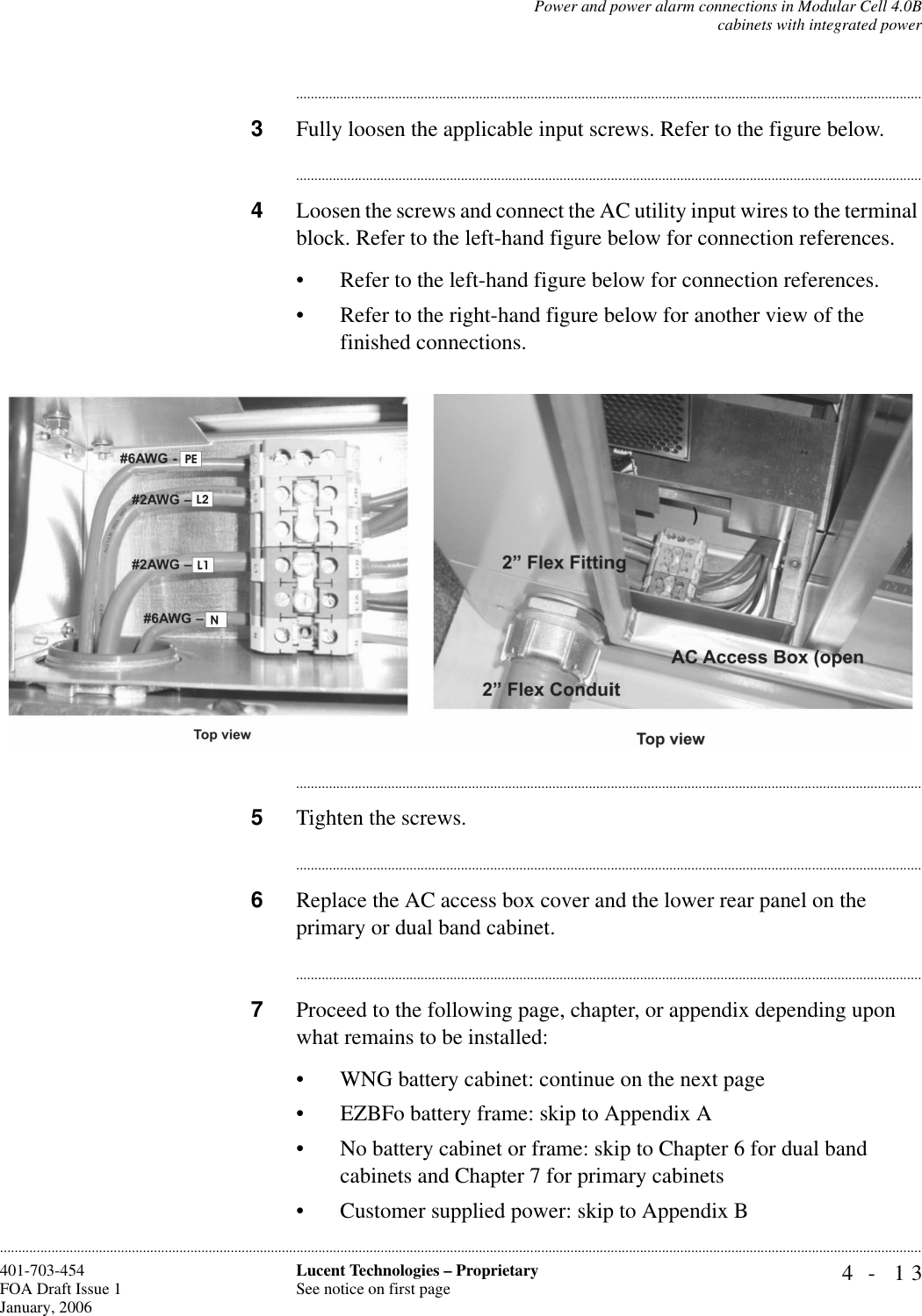 Power and power alarm connections in Modular Cell 4.0Bcabinets with integrated power4- 13Lucent Technologies – ProprietarySee notice on first page401-703-454FOA Draft Issue 1January, 2006........................................................................................................................................................................................................................................................................................................................................................................................................................................3Fully loosen the applicable input screws. Refer to the figure below.............................................................................................................................................................................4Loosen the screws and connect the AC utility input wires to the terminal block. Refer to the left-hand figure below for connection references. • Refer to the left-hand figure below for connection references. • Refer to the right-hand figure below for another view of the finished connections.............................................................................................................................................................................5Tighten the screws.............................................................................................................................................................................6Replace the AC access box cover and the lower rear panel on the primary or dual band cabinet. ............................................................................................................................................................................7Proceed to the following page, chapter, or appendix depending upon what remains to be installed:• WNG battery cabinet: continue on the next page• EZBFo battery frame: skip to Appendix A• No battery cabinet or frame: skip to Chapter 6 for dual band cabinets and Chapter 7 for primary cabinets• Customer supplied power: skip to Appendix B