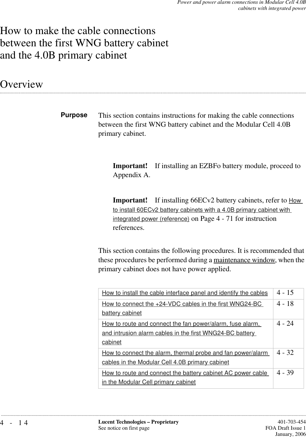 4-14 Lucent Technologies – ProprietarySee notice on first page  401-703-454FOA Draft Issue 1January, 2006...........................................................................................................................................................................................................................................................Power and power alarm connections in Modular Cell 4.0Bcabinets with integrated powerHow to make the cable connections between the first WNG battery cabinet and the 4.0B primary cabinet.............................................................................................................................................................................................................................................................OverviewPurpose This section contains instructions for making the cable connections between the first WNG battery cabinet and the Modular Cell 4.0B primary cabinet.Important! If installing an EZBFo battery module, proceed to Appendix A.Important! If installing 66ECv2 battery cabinets, refer to How to install 60ECv2 battery cabinets with a 4.0B primary cabinet with integrated power (reference) on Page 4 - 71 for instruction references.This section contains the following procedures. It is recommended that these procedures be performed during a maintenance window, when the primary cabinet does not have power applied.How to install the cable interface panel and identify the cables 4 - 15How to connect the +24-VDC cables in the first WNG24-BC battery cabinet4 - 18How to route and connect the fan power/alarm, fuse alarm, and intrusion alarm cables in the first WNG24-BC battery cabinet4 - 24How to connect the alarm, thermal probe and fan power/alarm cables in the Modular Cell 4.0B primary cabinet4 - 32How to route and connect the battery cabinet AC power cable in the Modular Cell primary cabinet4 - 39