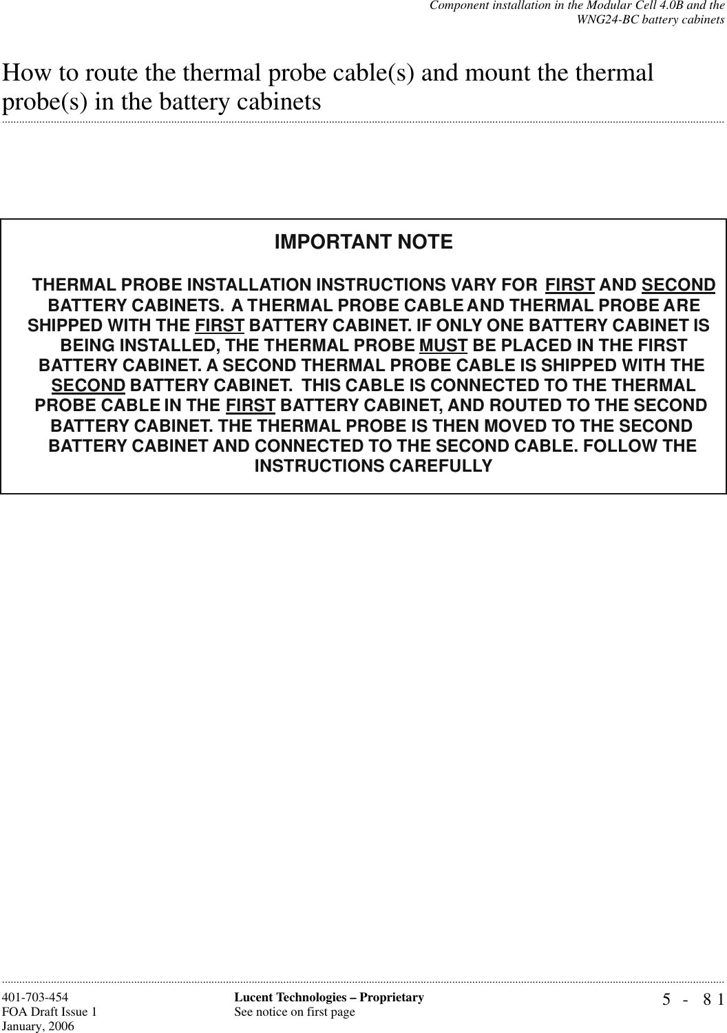 Component installation in the Modular Cell 4.0B and theWNG24-BC battery cabinets5- 81Lucent Technologies – ProprietarySee notice on first page401-703-454FOA Draft Issue 1January, 2006............................................................................................................................................................................................................................................................How to route the thermal probe cable(s) and mount the thermal .............................................................................................................................................................................................................................................................probe(s) in the battery cabinetsTHERMAL PROBE INSTALLATION INSTRUCTIONS VARY FOR FIRST AND SECOND BATTERY CABINETS. A THERMAL PROBE CABLE AND THERMAL PROBE ARE SHIPPED WITH THE FIRST BATTERY CABINET. IF ONLY ONE BATTERY CABINET IS BEING INSTALLED, THE THERMAL PROBE MUST BE PLACED IN THE FIRST BATTERY CABINET. A SECOND THERMAL PROBE CABLE IS SHIPPED WITH THE SECOND BATTERY CABINET.  THIS CABLE IS CONNECTED TO THE THERMAL PROBE CABLE IN THE FIRST BATTERY CABINET, AND ROUTED TO THE SECOND BATTERY CABINET. THE THERMAL PROBE IS THEN MOVED TO THE SECONDBATTERY CABINET AND CONNECTED TO THE SECOND CABLE. FOLLOW THE INSTRUCTIONS CAREFULLYIMPORTANT NOTE 