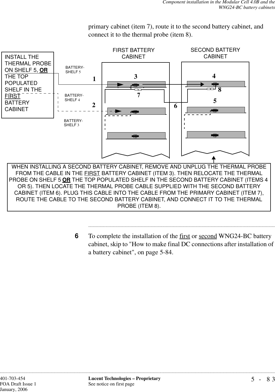 Component installation in the Modular Cell 4.0B and theWNG24-BC battery cabinets5- 83Lucent Technologies – ProprietarySee notice on first page401-703-454FOA Draft Issue 1January, 2006............................................................................................................................................................................................................................................................primary cabinet (item 7), route it to the second battery cabinet, and connect it to the thermal probe (item 8).............................................................................................................................................................................6To complete the installation of the first or second WNG24-BC battery cabinet, skip to &quot;How to make final DC connections after installation of a battery cabinet&quot;, on page 5-84. BATTERY-SHELF 5INSTALL THE THERMAL PROBE ON SHELF 5, OR THE TOP POPULATED SHELF IN THE FIRST BATTERYCABINET WHEN INSTALLING A SECOND BATTERY CABINET, REMOVE AND UNPLUG THE THERMAL PROBE FROM THE CABLE IN THE FIRST BATTERY CABINET (ITEM 3). THEN RELOCATE THE THERMAL PROBE ON SHELF 5 OR THE TOP POPULATED SHELF IN THE SECOND BATTERY CABINET (ITEMS 4 OR 5). THEN LOCATE THE THERMAL PROBE CABLE SUPPLIED WITH THE SECOND BATTERY CABINET (ITEM 6). PLUG THIS CABLE INTO THE CABLE FROM THE PRIMARY CABINET (ITEM 7), ROUTE THE CABLE TO THE SECOND BATTERY CABINET, AND CONNECT IT TO THE THERMAL PROBE (ITEM 8).BATTERY-SHELF 4BATTERY-SHELF 3FIRST BATTERY CABINET SECOND BATTERY CABINET 12348657