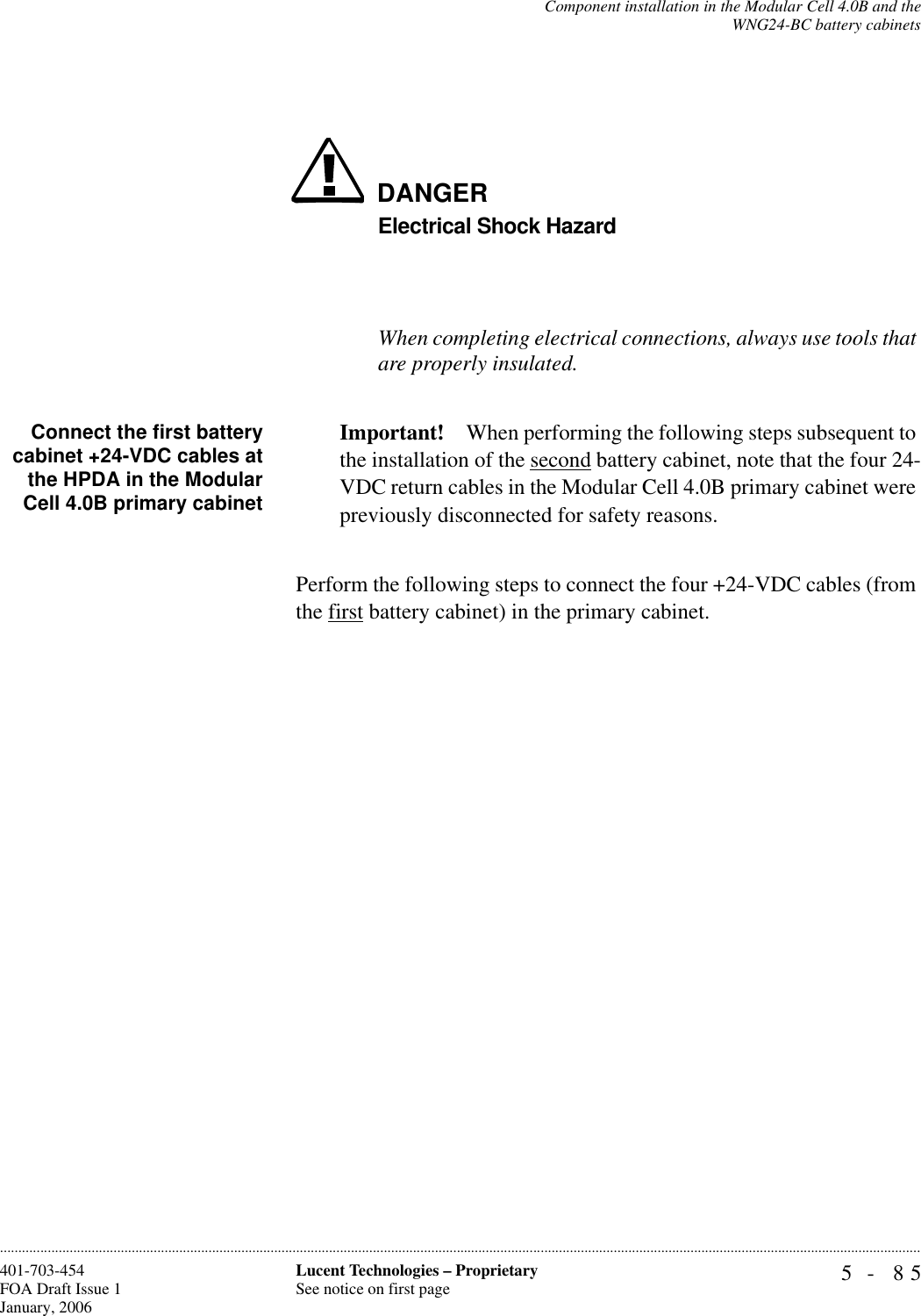 Component installation in the Modular Cell 4.0B and theWNG24-BC battery cabinets5- 85Lucent Technologies – ProprietarySee notice on first page401-703-454FOA Draft Issue 1January, 2006............................................................................................................................................................................................................................................................DANGERElectrical Shock HazardWhen completing electrical connections, always use tools that are properly insulated.Connect the first batterycabinet +24-VDC cables atthe HPDA in the ModularCell 4.0B primary cabinetImportant! When performing the following steps subsequent to the installation of the second battery cabinet, note that the four 24-VDC return cables in the Modular Cell 4.0B primary cabinet were previously disconnected for safety reasons.Perform the following steps to connect the four +24-VDC cables (from the first battery cabinet) in the primary cabinet. 