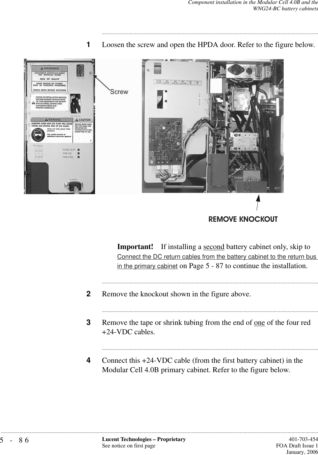 5-86 Lucent Technologies – ProprietarySee notice on first page  401-703-454FOA Draft Issue 1January, 2006...........................................................................................................................................................................................................................................................Component installation in the Modular Cell 4.0B and theWNG24-BC battery cabinets............................................................................................................................................................................1Loosen the screw and open the HPDA door. Refer to the figure below.Important! If installing a second battery cabinet only, skip to Connect the DC return cables from the battery cabinet to the return bus in the primary cabinet on Page 5 - 87 to continue the installation.............................................................................................................................................................................2Remove the knockout shown in the figure above.............................................................................................................................................................................3Remove the tape or shrink tubing from the end of one of the four red +24-VDC cables.............................................................................................................................................................................4Connect this +24-VDC cable (from the first battery cabinet) in the Modular Cell 4.0B primary cabinet. Refer to the figure below.REMOVE KNOCKOUT