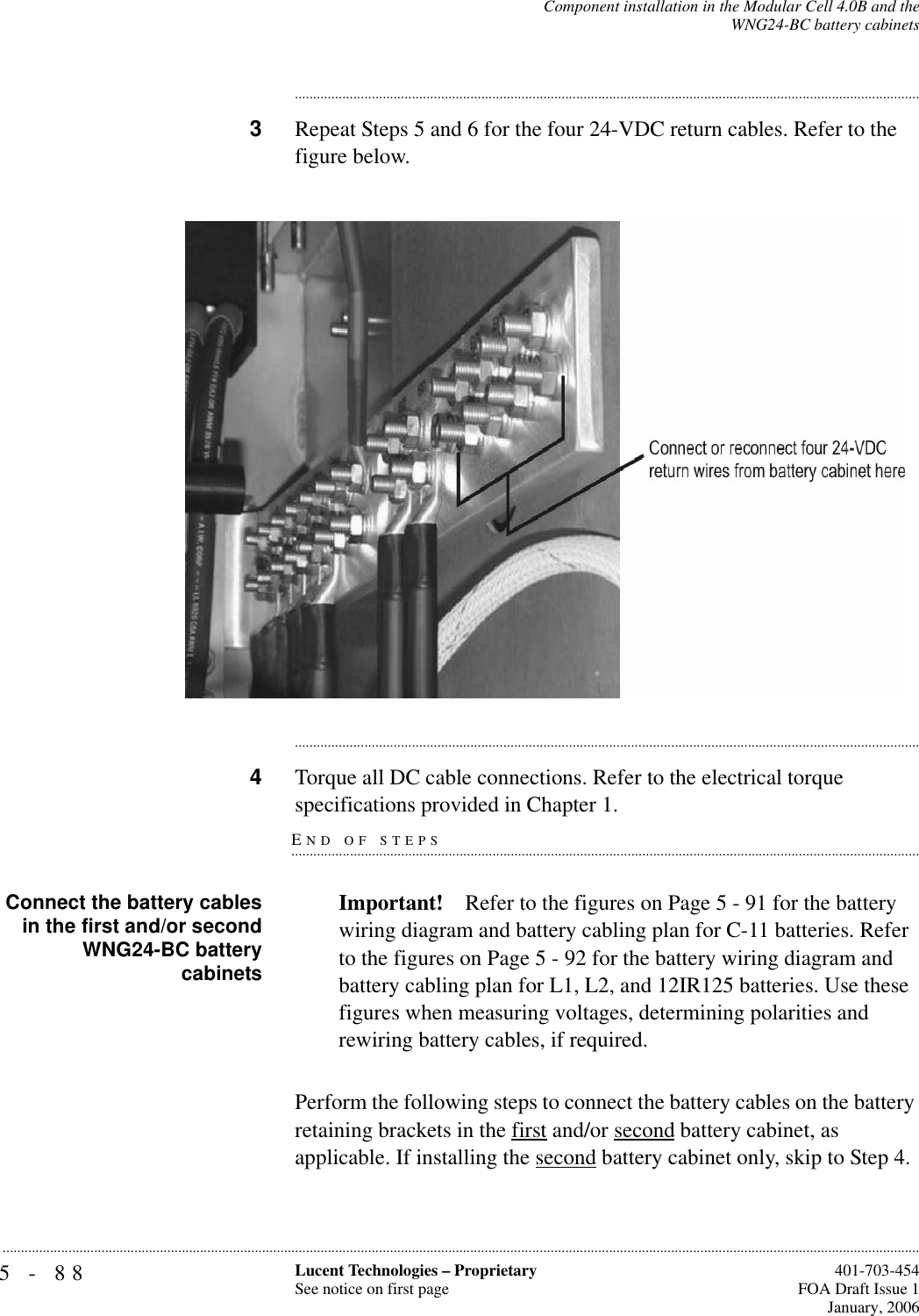 5-88 Lucent Technologies – ProprietarySee notice on first page  401-703-454FOA Draft Issue 1January, 2006...........................................................................................................................................................................................................................................................Component installation in the Modular Cell 4.0B and theWNG24-BC battery cabinets............................................................................................................................................................................3Repeat Steps 5 and 6 for the four 24-VDC return cables. Refer to the figure below.............................................................................................................................................................................4Torque all DC cable connections. Refer to the electrical torque END OF STEPS.............................................................................................................................................................................specifications provided in Chapter 1.Connect the battery cablesin the first and/or secondWNG24-BC batterycabinetsImportant! Refer to the figures on Page 5 - 91 for the battery wiring diagram and battery cabling plan for C-11 batteries. Refer to the figures on Page 5 - 92 for the battery wiring diagram and battery cabling plan for L1, L2, and 12IR125 batteries. Use these figures when measuring voltages, determining polarities and rewiring battery cables, if required.Perform the following steps to connect the battery cables on the battery retaining brackets in the first and/or second battery cabinet, as applicable. If installing the second battery cabinet only, skip to Step 4.  