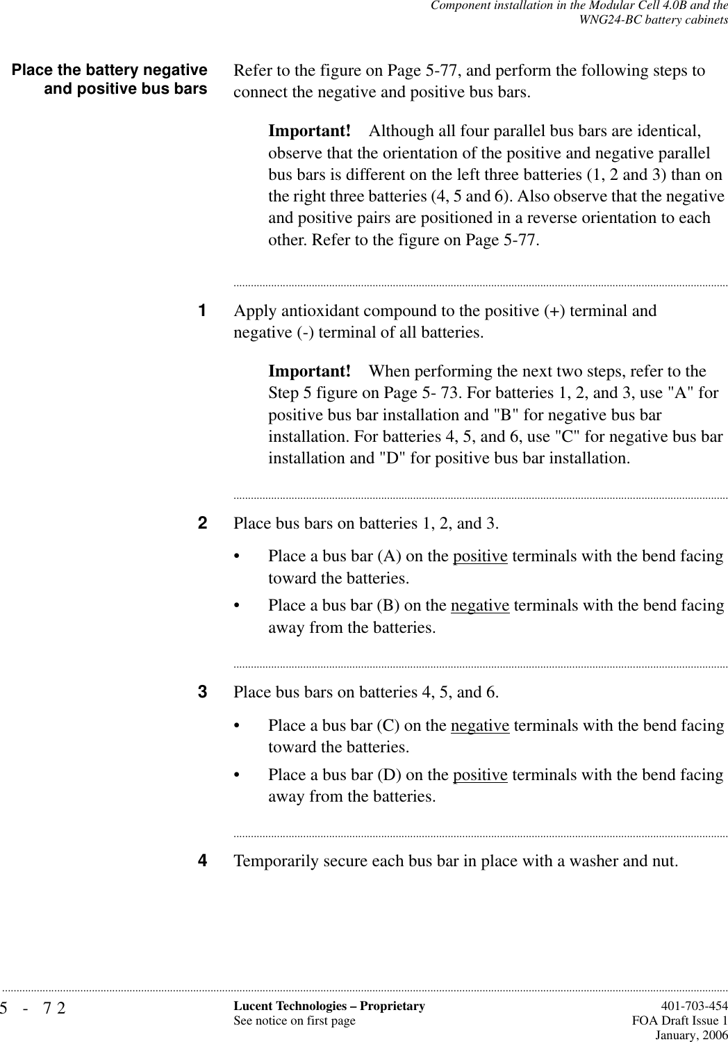 5-72 Lucent Technologies – ProprietarySee notice on first page  401-703-454FOA Draft Issue 1January, 2006...........................................................................................................................................................................................................................................................Component installation in the Modular Cell 4.0B and theWNG24-BC battery cabinetsPlace the battery negativeand positive bus bars Refer to the figure on Page 5-77, and perform the following steps to connect the negative and positive bus bars. Important! Although all four parallel bus bars are identical, observe that the orientation of the positive and negative parallel bus bars is different on the left three batteries (1, 2 and 3) than on the right three batteries (4, 5 and 6). Also observe that the negative and positive pairs are positioned in a reverse orientation to each other. Refer to the figure on Page 5-77.............................................................................................................................................................................1Apply antioxidant compound to the positive (+) terminal and negative (-) terminal of all batteries.Important! When performing the next two steps, refer to the Step 5 figure on Page 5- 73. For batteries 1, 2, and 3, use &quot;A&quot; for positive bus bar installation and &quot;B&quot; for negative bus bar installation. For batteries 4, 5, and 6, use &quot;C&quot; for negative bus bar installation and &quot;D&quot; for positive bus bar installation. ............................................................................................................................................................................2Place bus bars on batteries 1, 2, and 3.• Place a bus bar (A) on the positive terminals with the bend facing toward the batteries.• Place a bus bar (B) on the negative terminals with the bend facing away from the batteries.............................................................................................................................................................................3Place bus bars on batteries 4, 5, and 6.• Place a bus bar (C) on the negative terminals with the bend facing toward the batteries.• Place a bus bar (D) on the positive terminals with the bend facing away from the batteries.............................................................................................................................................................................4Temporarily secure each bus bar in place with a washer and nut.