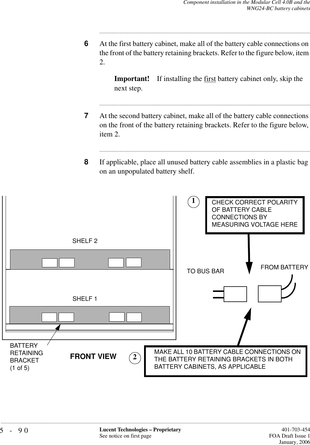 5-90 Lucent Technologies – ProprietarySee notice on first page  401-703-454FOA Draft Issue 1January, 2006...........................................................................................................................................................................................................................................................Component installation in the Modular Cell 4.0B and theWNG24-BC battery cabinets............................................................................................................................................................................6At the first battery cabinet, make all of the battery cable connections on the front of the battery retaining brackets. Refer to the figure below, item 2.Important! If installing the first battery cabinet only, skip the next step.............................................................................................................................................................................7At the second battery cabinet, make all of the battery cable connections on the front of the battery retaining brackets. Refer to the figure below, item 2.............................................................................................................................................................................8If applicable, place all unused battery cable assemblies in a plastic bag on an unpopulated battery shelf. TO BUS BAR FROM BATTERYFRONT VIEW CHECK CORRECT POLARITY OF BATTERY CABLECONNECTIONS BYMEASURING VOLTAGE HEREBATTERYRETAININGBRACKET(1 of 5)SHELF 1SHELF 2 MAKE ALL 10 BATTERY CABLE CONNECTIONS ON THE BATTERY RETAINING BRACKETS IN BOTHBATTERY CABINETS, AS APPLICABLE12