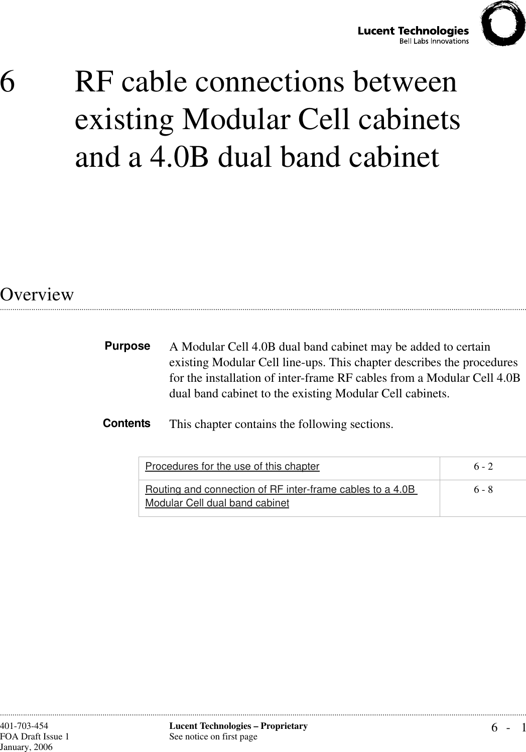 6- 1Lucent Technologies – ProprietarySee notice on first page401-703-454FOA Draft Issue 1January, 2006 ............................................................................................................................................................................................................................................................6 RF cable connections between existing Modular Cell cabinets and a 4.0B dual band cabinet.............................................................................................................................................................................................................................................................OverviewPurpose A Modular Cell 4.0B dual band cabinet may be added to certain existing Modular Cell line-ups. This chapter describes the procedures for the installation of inter-frame RF cables from a Modular Cell 4.0B dual band cabinet to the existing Modular Cell cabinets.Contents This chapter contains the following sections.Procedures for the use of this chapter 6 - 2Routing and connection of RF inter-frame cables to a 4.0B Modular Cell dual band cabinet6 - 8