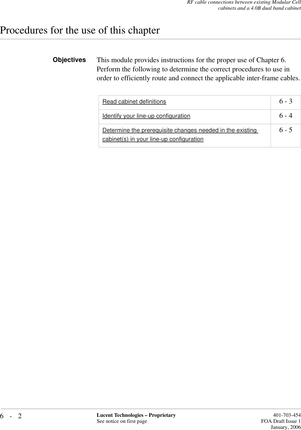 6-2 Lucent Technologies – ProprietarySee notice on first page  401-703-454FOA Draft Issue 1January, 2006...........................................................................................................................................................................................................................................................RF cable connections between existing Modular Cellcabinets and a 4.0B dual band cabinet.............................................................................................................................................................................................................................................................Procedures for the use of this chapterObjectives This module provides instructions for the proper use of Chapter 6. Perform the following to determine the correct procedures to use in order to efficiently route and connect the applicable inter-frame cables.Read cabinet definitions 6 - 3Identify your line-up configuration 6 - 4Determine the prerequisite changes needed in the existing cabinet(s) in your line-up configuration6 - 5