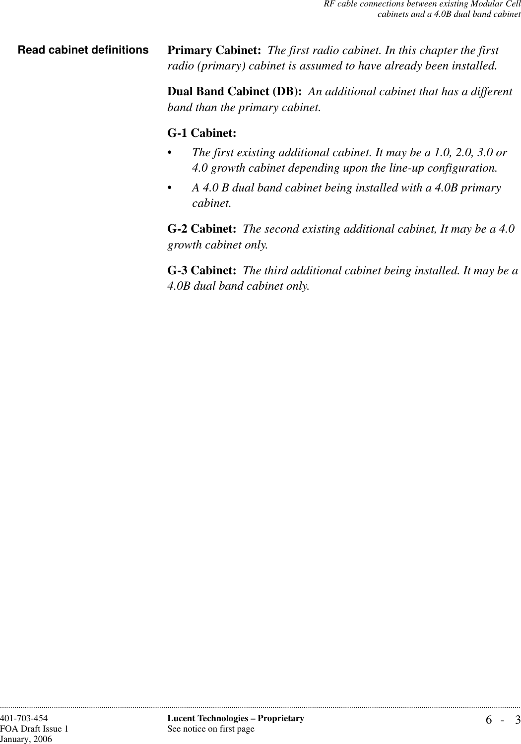 RF cable connections between existing Modular Cellcabinets and a 4.0B dual band cabinet6- 3Lucent Technologies – ProprietarySee notice on first page401-703-454FOA Draft Issue 1January, 2006............................................................................................................................................................................................................................................................Read cabinet definitions Primary Cabinet:  The first radio cabinet. In this chapter the first radio (primary) cabinet is assumed to have already been installed.Dual Band Cabinet (DB):  An additional cabinet that has a different band than the primary cabinet. G-1 Cabinet:  •The first existing additional cabinet. It may be a 1.0, 2.0, 3.0 or 4.0 growth cabinet depending upon the line-up configuration.•A 4.0 B dual band cabinet being installed with a 4.0B primary cabinet.G-2 Cabinet:  The second existing additional cabinet, It may be a 4.0 growth cabinet only.G-3 Cabinet:  The third additional cabinet being installed. It may be a 4.0B dual band cabinet only.