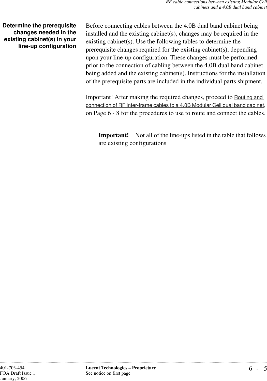 RF cable connections between existing Modular Cellcabinets and a 4.0B dual band cabinet6- 5Lucent Technologies – ProprietarySee notice on first page401-703-454FOA Draft Issue 1January, 2006............................................................................................................................................................................................................................................................Determine the prerequisitechanges needed in theexisting cabinet(s) in yourline-up configurationBefore connecting cables between the 4.0B dual band cabinet being installed and the existing cabinet(s), changes may be required in the existing cabinet(s). Use the following tables to determine the prerequisite changes required for the existing cabinet(s), depending upon your line-up configuration. These changes must be performed prior to the connection of cabling between the 4.0B dual band cabinet being added and the existing cabinet(s). Instructions for the installation of the prerequisite parts are included in the individual parts shipment.Important! After making the required changes, proceed to Routing and connection of RF inter-frame cables to a 4.0B Modular Cell dual band cabinet, on Page 6 - 8 for the procedures to use to route and connect the cables.Important! Not all of the line-ups listed in the table that follows are existing configurations