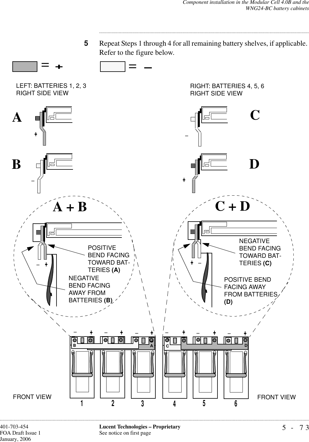 Component installation in the Modular Cell 4.0B and theWNG24-BC battery cabinets5- 73Lucent Technologies – ProprietarySee notice on first page401-703-454FOA Draft Issue 1January, 2006........................................................................................................................................................................................................................................................................................................................................................................................................................................5Repeat Steps 1 through 4 for all remaining battery shelves, if applicable. Refer to the figure below.123456+_+++++______+_+_+POSITIVE BEND FACING TOWARD BAT-TERIES (A)POSITIVE BEND FACING AWAY FROM BATTERIES (D)NEGATIVE BEND FACING TOWARD BAT-TERIES (C)NEGATIVE BEND FACING AWAY FROM BATTERIES (B)_++_ABCDA + B C + D==ABCDLEFT: BATTERIES 1, 2, 3RIGHT SIDE VIEW RIGHT: BATTERIES 4, 5, 6RIGHT SIDE VIEWFRONT VIEW FRONT VIEW