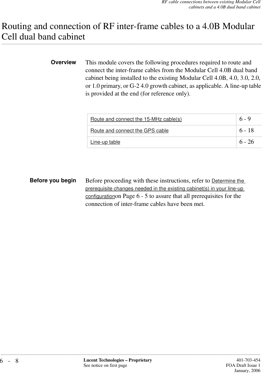 6-8 Lucent Technologies – ProprietarySee notice on first page  401-703-454FOA Draft Issue 1January, 2006...........................................................................................................................................................................................................................................................RF cable connections between existing Modular Cellcabinets and a 4.0B dual band cabinetRouting and connection of RF inter-frame cables to a 4.0B Modular .............................................................................................................................................................................................................................................................Cell dual band cabinetOverview This module covers the following procedures required to route and connect the inter-frame cables from the Modular Cell 4.0B dual band cabinet being installed to the existing Modular Cell 4.0B, 4.0, 3.0, 2.0, or 1.0 primary, or G-2 4.0 growth cabinet, as applicable. A line-up table is provided at the end (for reference only).Before you begin Before proceeding with these instructions, refer to Determine the prerequisite changes needed in the existing cabinet(s) in your line-up configurationon Page 6 - 5 to assure that all prerequisites for the connection of inter-frame cables have been met.Route and connect the 15-MHz cable(s) 6 - 9Route and connect the GPS cable 6 - 18Line-up table 6 - 26