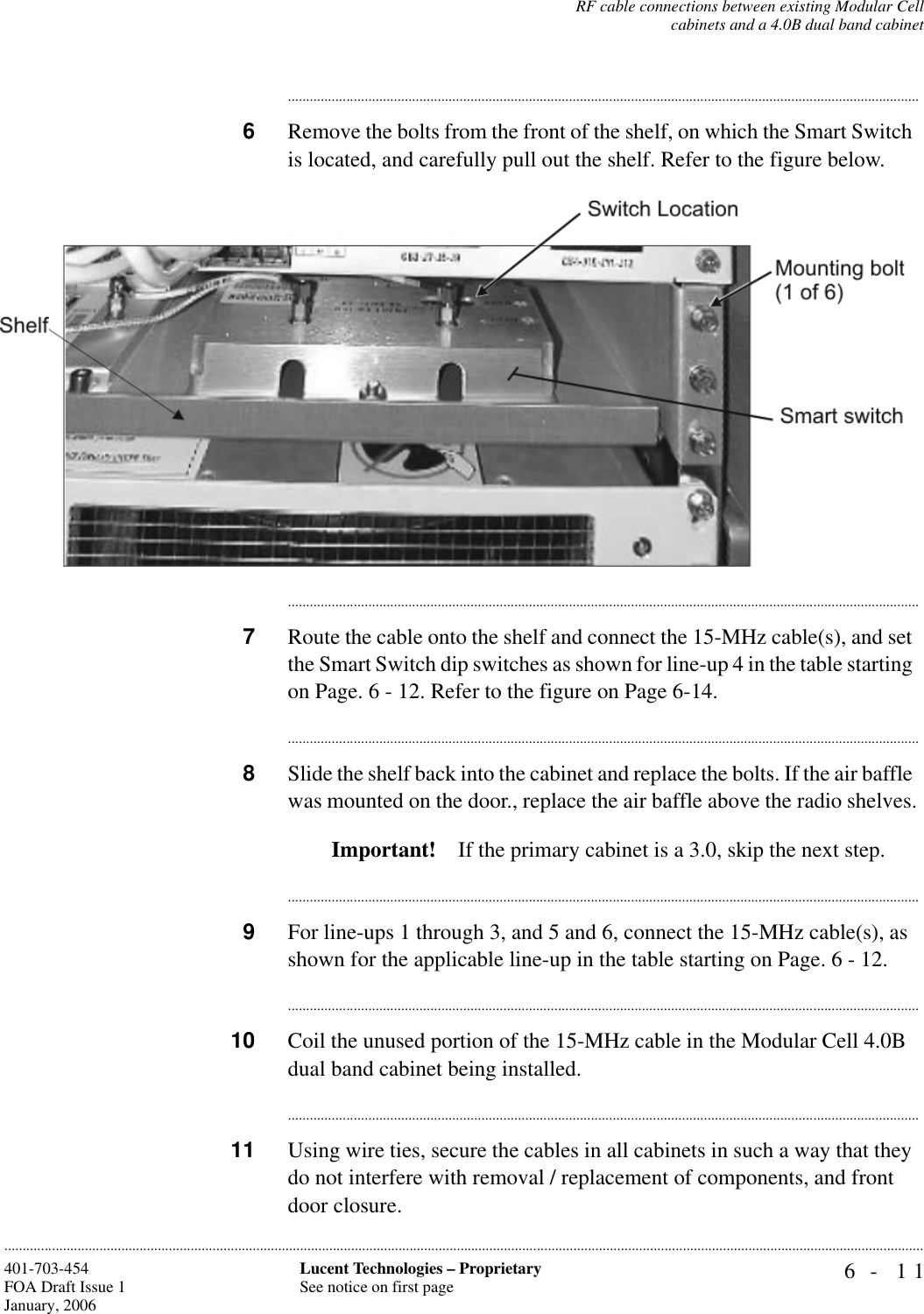 RF cable connections between existing Modular Cellcabinets and a 4.0B dual band cabinet6- 11Lucent Technologies – ProprietarySee notice on first page401-703-454FOA Draft Issue 1January, 2006..........................................................................................................................................................................................................................................................................................................................................................................................................................................6Remove the bolts from the front of the shelf, on which the Smart Switch is located, and carefully pull out the shelf. Refer to the figure below...............................................................................................................................................................................7Route the cable onto the shelf and connect the 15-MHz cable(s), and set the Smart Switch dip switches as shown for line-up 4 in the table starting on Page. 6 - 12. Refer to the figure on Page 6-14...............................................................................................................................................................................8Slide the shelf back into the cabinet and replace the bolts. If the air baffle was mounted on the door., replace the air baffle above the radio shelves.Important! If the primary cabinet is a 3.0, skip the next step...............................................................................................................................................................................9For line-ups 1 through 3, and 5 and 6, connect the 15-MHz cable(s), as shown for the applicable line-up in the table starting on Page. 6 - 12...............................................................................................................................................................................10 Coil the unused portion of the 15-MHz cable in the Modular Cell 4.0B dual band cabinet being installed...............................................................................................................................................................................11 Using wire ties, secure the cables in all cabinets in such a way that they do not interfere with removal / replacement of components, and front door closure. 