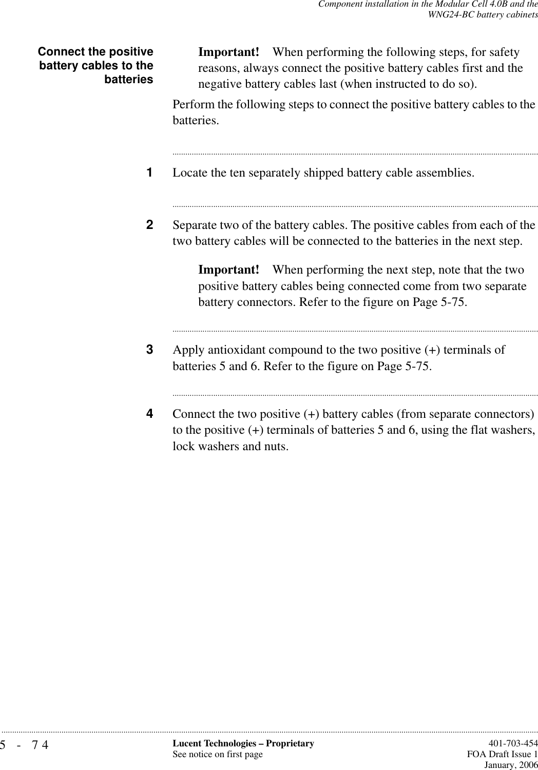 5-74 Lucent Technologies – ProprietarySee notice on first page  401-703-454FOA Draft Issue 1January, 2006...........................................................................................................................................................................................................................................................Component installation in the Modular Cell 4.0B and theWNG24-BC battery cabinetsConnect the positivebattery cables to thebatteriesImportant! When performing the following steps, for safety reasons, always connect the positive battery cables first and the negative battery cables last (when instructed to do so).Perform the following steps to connect the positive battery cables to the batteries.............................................................................................................................................................................1Locate the ten separately shipped battery cable assemblies.............................................................................................................................................................................2Separate two of the battery cables. The positive cables from each of the two battery cables will be connected to the batteries in the next step.Important! When performing the next step, note that the two positive battery cables being connected come from two separate battery connectors. Refer to the figure on Page 5-75.............................................................................................................................................................................3Apply antioxidant compound to the two positive (+) terminals of batteries 5 and 6. Refer to the figure on Page 5-75.............................................................................................................................................................................4Connect the two positive (+) battery cables (from separate connectors) to the positive (+) terminals of batteries 5 and 6, using the flat washers, lock washers and nuts.