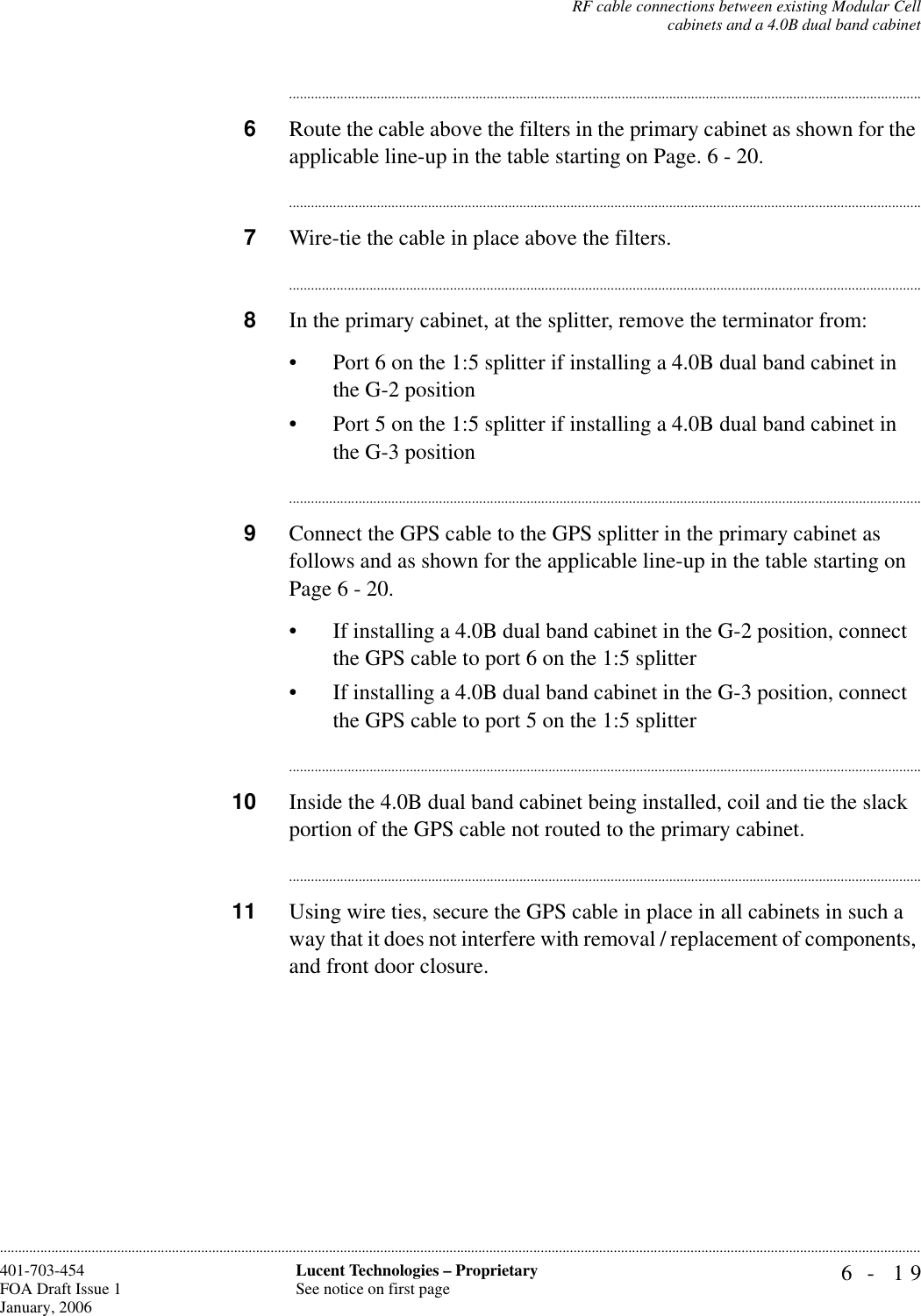 RF cable connections between existing Modular Cellcabinets and a 4.0B dual band cabinet6- 19Lucent Technologies – ProprietarySee notice on first page401-703-454FOA Draft Issue 1January, 2006..........................................................................................................................................................................................................................................................................................................................................................................................................................................6Route the cable above the filters in the primary cabinet as shown for the applicable line-up in the table starting on Page. 6 - 20. ..............................................................................................................................................................................7Wire-tie the cable in place above the filters...............................................................................................................................................................................8In the primary cabinet, at the splitter, remove the terminator from:• Port 6 on the 1:5 splitter if installing a 4.0B dual band cabinet in the G-2 position• Port 5 on the 1:5 splitter if installing a 4.0B dual band cabinet in the G-3 position..............................................................................................................................................................................9Connect the GPS cable to the GPS splitter in the primary cabinet as follows and as shown for the applicable line-up in the table starting on Page 6 - 20.• If installing a 4.0B dual band cabinet in the G-2 position, connect the GPS cable to port 6 on the 1:5 splitter• If installing a 4.0B dual band cabinet in the G-3 position, connect the GPS cable to port 5 on the 1:5 splitter..............................................................................................................................................................................10 Inside the 4.0B dual band cabinet being installed, coil and tie the slack portion of the GPS cable not routed to the primary cabinet...............................................................................................................................................................................11 Using wire ties, secure the GPS cable in place in all cabinets in such a way that it does not interfere with removal / replacement of components, and front door closure.