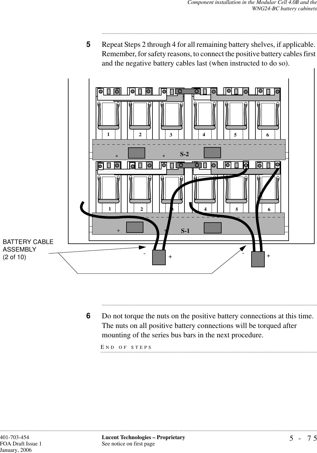 Component installation in the Modular Cell 4.0B and theWNG24-BC battery cabinets5- 75Lucent Technologies – ProprietarySee notice on first page401-703-454FOA Draft Issue 1January, 2006........................................................................................................................................................................................................................................................................................................................................................................................................................................5Repeat Steps 2 through 4 for all remaining battery shelves, if applicable. Remember, for safety reasons, to connect the positive battery cables first and the negative battery cables last (when instructed to do so).............................................................................................................................................................................6Do not torque the nuts on the positive battery connections at this time. The nuts on all positive battery connections will be torqued after END OF STEPS.............................................................................................................................................................................mounting of the series bus bars in the next procedure.S-1S-2123456123456-+-+BATTERY CABLE ASSEMBLY (2 of 10)