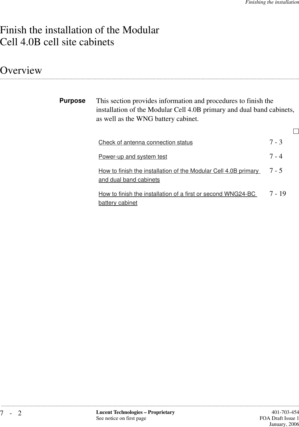 7-2 Lucent Technologies – ProprietarySee notice on first page  401-703-454FOA Draft Issue 1January, 2006...........................................................................................................................................................................................................................................................Finishing the installationFinish the installation of the Modular Cell 4.0B cell site cabinets.............................................................................................................................................................................................................................................................OverviewPurpose This section provides information and procedures to finish the installation of the Modular Cell 4.0B primary and dual band cabinets, as well as the WNG battery cabinet.Check of antenna connection status 7 - 3Power-up and system test 7 - 4How to finish the installation of the Modular Cell 4.0B primary and dual band cabinets7 - 5How to finish the installation of a first or second WNG24-BC battery cabinet7 - 19