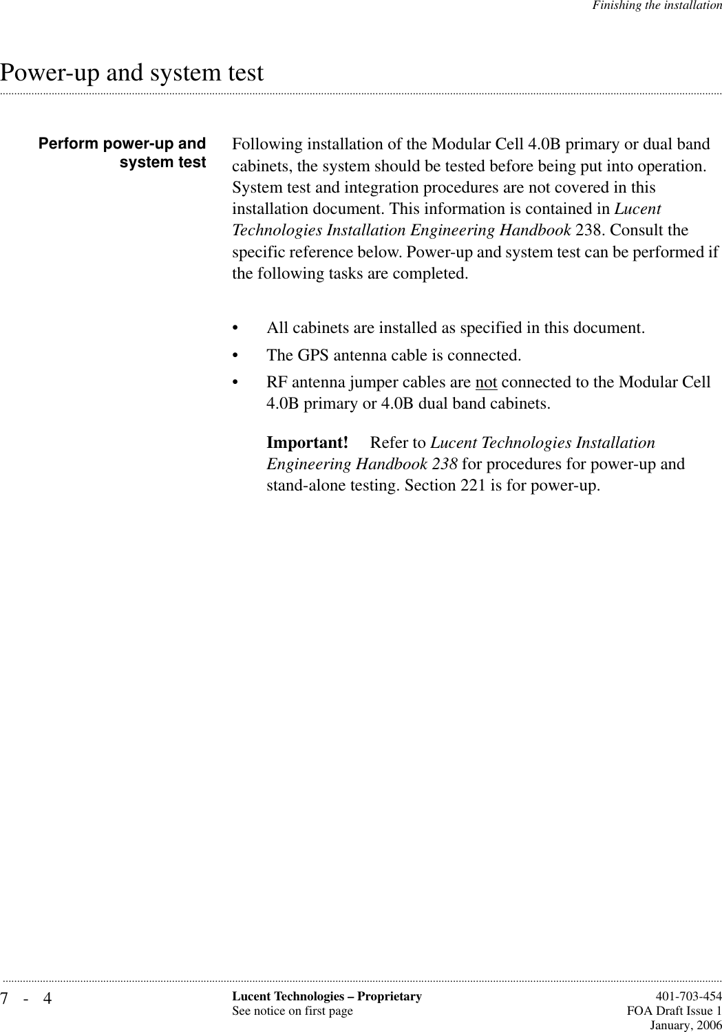 7-4 Lucent Technologies – ProprietarySee notice on first page  401-703-454FOA Draft Issue 1January, 2006...........................................................................................................................................................................................................................................................Finishing the installation.............................................................................................................................................................................................................................................................Power-up and system testPerform power-up andsystem test Following installation of the Modular Cell 4.0B primary or dual band cabinets, the system should be tested before being put into operation. System test and integration procedures are not covered in this installation document. This information is contained in Lucent Technologies Installation Engineering Handbook 238. Consult the specific reference below. Power-up and system test can be performed if the following tasks are completed.• All cabinets are installed as specified in this document.• The GPS antenna cable is connected.• RF antenna jumper cables are not connected to the Modular Cell 4.0B primary or 4.0B dual band cabinets.Important!  Refer to Lucent Technologies Installation Engineering Handbook 238 for procedures for power-up and stand-alone testing. Section 221 is for power-up.