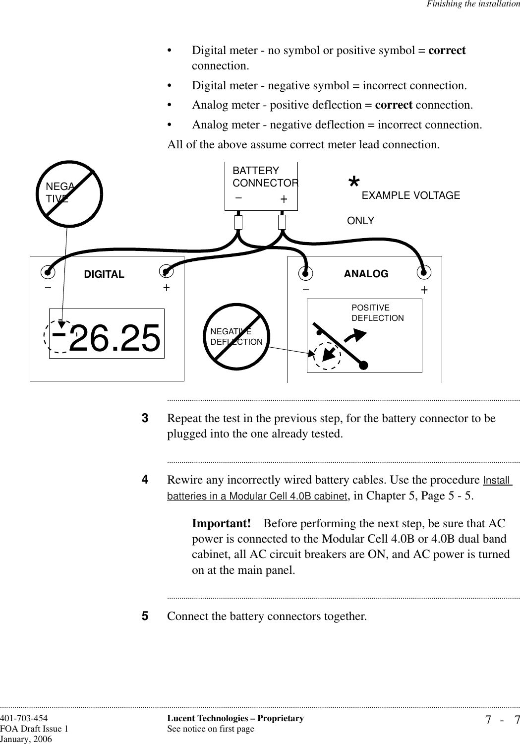 Finishing the installation7- 7Lucent Technologies – ProprietarySee notice on first page401-703-454FOA Draft Issue 1January, 2006............................................................................................................................................................................................................................................................• Digital meter - no symbol or positive symbol = correct connection. • Digital meter - negative symbol = incorrect connection.• Analog meter - positive deflection = correct connection.• Analog meter - negative deflection = incorrect connection.All of the above assume correct meter lead connection.............................................................................................................................................................................3Repeat the test in the previous step, for the battery connector to be plugged into the one already tested.............................................................................................................................................................................4Rewire any incorrectly wired battery cables. Use the procedure Install batteries in a Modular Cell 4.0B cabinet, in Chapter 5, Page 5 - 5.Important! Before performing the next step, be sure that AC power is connected to the Modular Cell 4.0B or 4.0B dual band cabinet, all AC circuit breakers are ON, and AC power is turned on at the main panel.............................................................................................................................................................................5Connect the battery connectors together.+_+_26.25+_NEGA-TIVE POSITIVEDEFLECTIONNEGATIVEDEFLECTIONANALOGDIGITALBATTERYCONNECTOR *EXAMPLE VOLTAGE ONLY