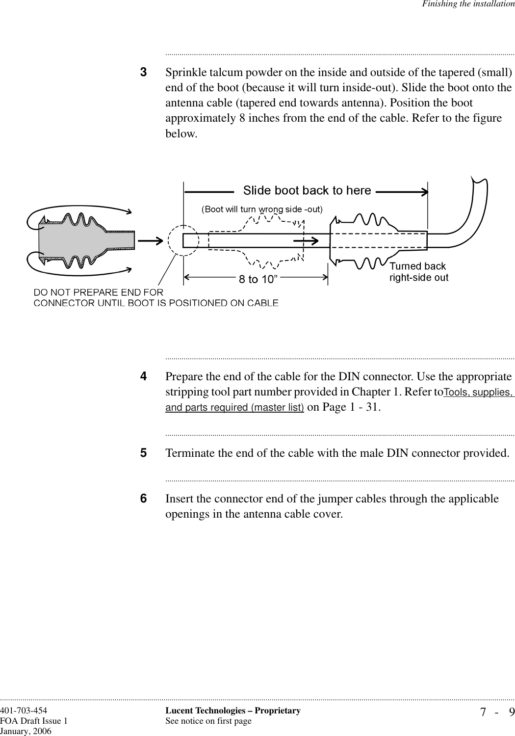 Finishing the installation7- 9Lucent Technologies – ProprietarySee notice on first page401-703-454FOA Draft Issue 1January, 2006........................................................................................................................................................................................................................................................................................................................................................................................................................................3Sprinkle talcum powder on the inside and outside of the tapered (small) end of the boot (because it will turn inside-out). Slide the boot onto the antenna cable (tapered end towards antenna). Position the boot approximately 8 inches from the end of the cable. Refer to the figure below.............................................................................................................................................................................4Prepare the end of the cable for the DIN connector. Use the appropriate stripping tool part number provided in Chapter 1. Refer toTools, supplies, and parts required (master list) on Page 1 - 31.............................................................................................................................................................................5Terminate the end of the cable with the male DIN connector provided. ............................................................................................................................................................................6Insert the connector end of the jumper cables through the applicable openings in the antenna cable cover.