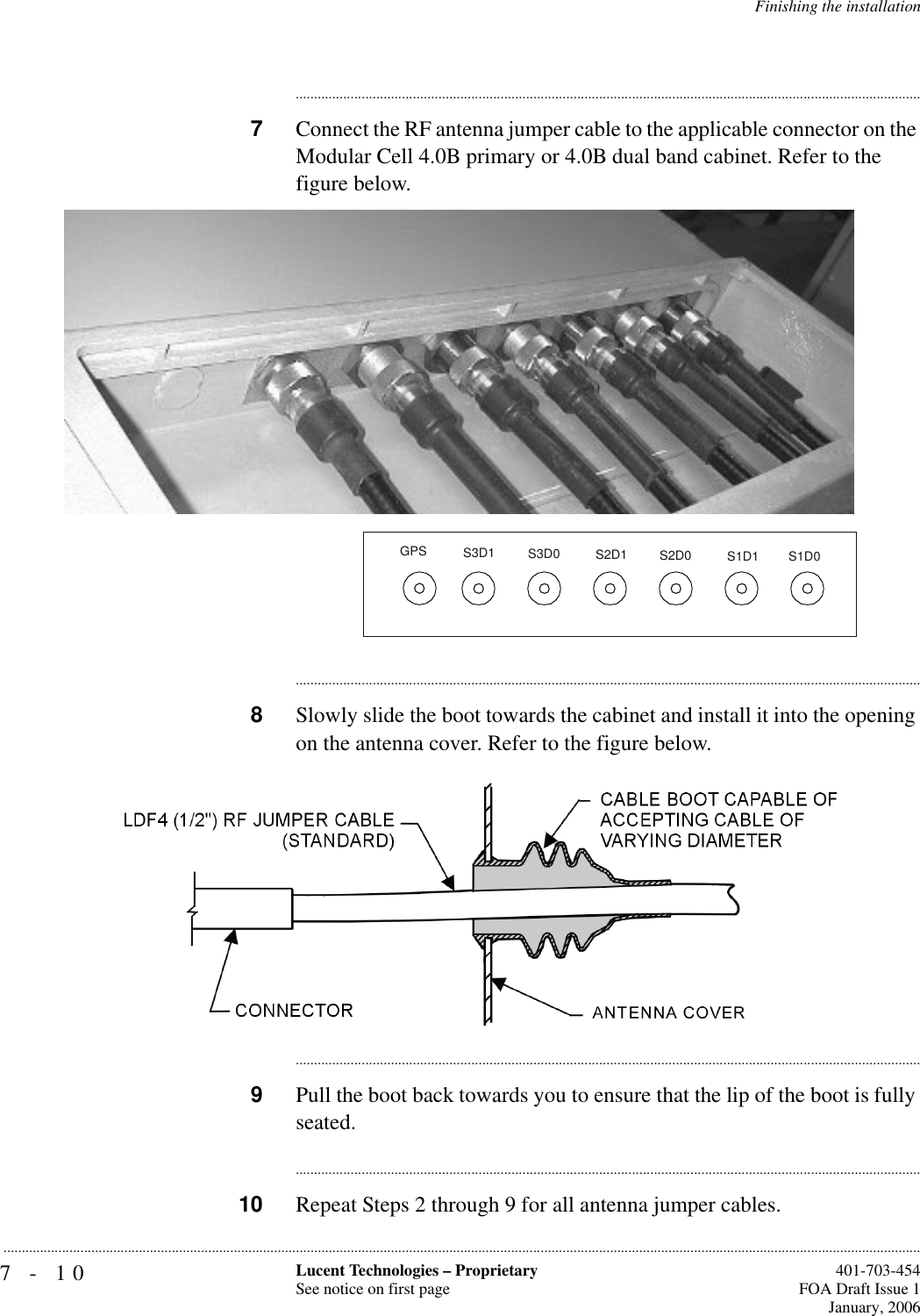 7-10 Lucent Technologies – ProprietarySee notice on first page  401-703-454FOA Draft Issue 1January, 2006...........................................................................................................................................................................................................................................................Finishing the installation............................................................................................................................................................................7Connect the RF antenna jumper cable to the applicable connector on the Modular Cell 4.0B primary or 4.0B dual band cabinet. Refer to the figure below.............................................................................................................................................................................8Slowly slide the boot towards the cabinet and install it into the opening on the antenna cover. Refer to the figure below.............................................................................................................................................................................9Pull the boot back towards you to ensure that the lip of the boot is fully seated.............................................................................................................................................................................10 Repeat Steps 2 through 9 for all antenna jumper cables.GPS S3D1S1D1S2D1S3D0S2D0S1D0