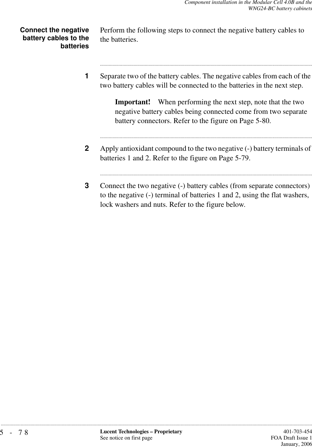 5-78 Lucent Technologies – ProprietarySee notice on first page  401-703-454FOA Draft Issue 1January, 2006...........................................................................................................................................................................................................................................................Component installation in the Modular Cell 4.0B and theWNG24-BC battery cabinetsConnect the negativebattery cables to thebatteriesPerform the following steps to connect the negative battery cables to the batteries.............................................................................................................................................................................1Separate two of the battery cables. The negative cables from each of the two battery cables will be connected to the batteries in the next step.Important! When performing the next step, note that the two negative battery cables being connected come from two separate battery connectors. Refer to the figure on Page 5-80.............................................................................................................................................................................2Apply antioxidant compound to the two negative (-) battery terminals of batteries 1 and 2. Refer to the figure on Page 5-79.............................................................................................................................................................................3Connect the two negative (-) battery cables (from separate connectors) to the negative (-) terminal of batteries 1 and 2, using the flat washers, lock washers and nuts. Refer to the figure below.