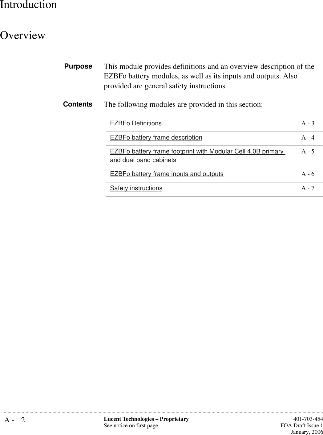 A- 2 Lucent Technologies – ProprietarySee notice on first page  401-703-454FOA Draft Issue 1January, 2006...........................................................................................................................................................................................................................................................Introduction.............................................................................................................................................................................................................................................................OverviewPurpose This module provides definitions and an overview description of the EZBFo battery modules, as well as its inputs and outputs. Also provided are general safety instructions Contents The following modules are provided in this section:EZBFo Definitions  A - 3EZBFo battery frame description  A - 4EZBFo battery frame footprint with Modular Cell 4.0B primary and dual band cabinets A - 5EZBFo battery frame inputs and outputs  A - 6Safety instructions  A - 7