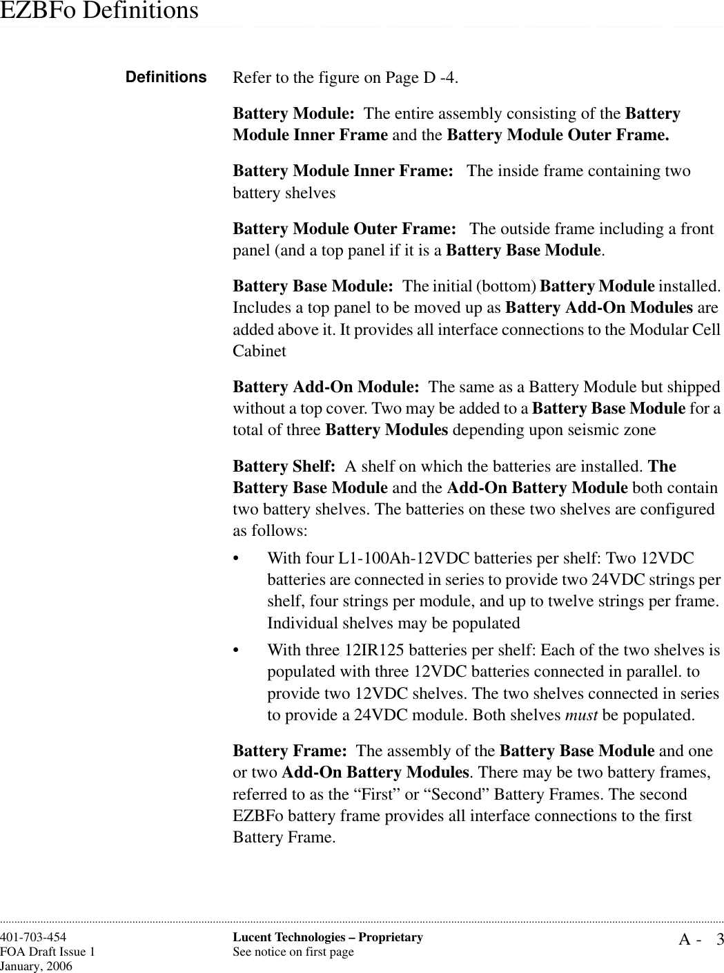 A- 3Lucent Technologies – ProprietarySee notice on first page401-703-454FOA Draft Issue 1January, 2006.........................................................................................................................................................................................................................................................................................................................................................................................................................................................................................................................EZBFo DefinitionsDefinitions Refer to the figure on Page D -4.Battery Module:  The entire assembly consisting of the Battery Module Inner Frame and the Battery Module Outer Frame. Battery Module Inner Frame:   The inside frame containing two battery shelves Battery Module Outer Frame:   The outside frame including a front panel (and a top panel if it is a Battery Base Module.Battery Base Module:  The initial (bottom) Battery Module installed. Includes a top panel to be moved up as Battery Add-On Modules are added above it. It provides all interface connections to the Modular Cell CabinetBattery Add-On Module:  The same as a Battery Module but shipped without a top cover. Two may be added to a Battery Base Module for a total of three Battery Modules depending upon seismic zoneBattery Shelf:  A shelf on which the batteries are installed. The Battery Base Module and the Add-On Battery Module both contain two battery shelves. The batteries on these two shelves are configured as follows:• With four L1-100Ah-12VDC batteries per shelf: Two 12VDC batteries are connected in series to provide two 24VDC strings per shelf, four strings per module, and up to twelve strings per frame. Individual shelves may be populated• With three 12IR125 batteries per shelf: Each of the two shelves is populated with three 12VDC batteries connected in parallel. to provide two 12VDC shelves. The two shelves connected in series to provide a 24VDC module. Both shelves must be populated.Battery Frame:  The assembly of the Battery Base Module and one or two Add-On Battery Modules. There may be two battery frames, referred to as the “First” or “Second” Battery Frames. The second EZBFo battery frame provides all interface connections to the first Battery Frame.