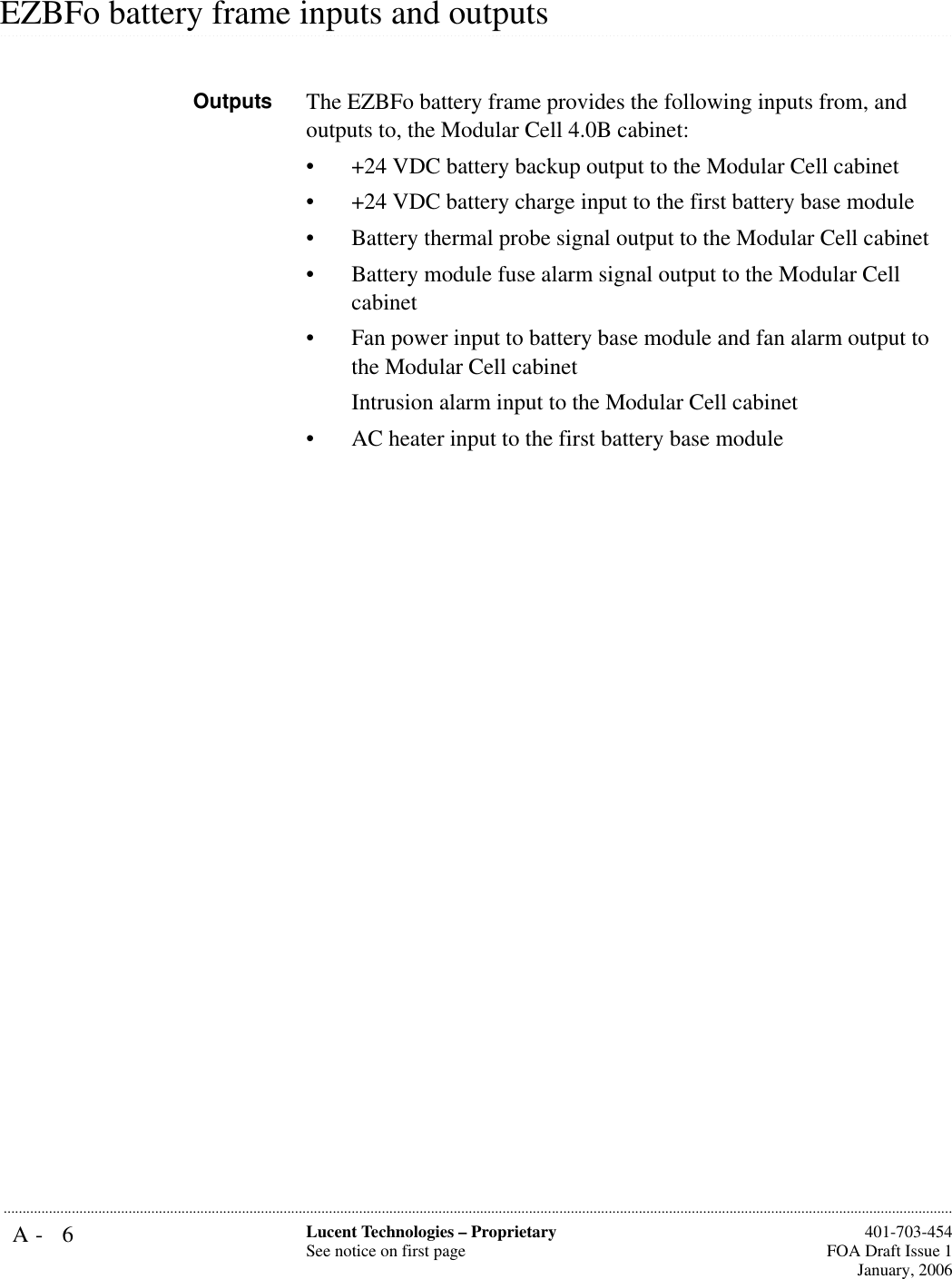 A- 6 Lucent Technologies – ProprietarySee notice on first page  401-703-454FOA Draft Issue 1January, 2006........................................................................................................................................................................................................................................................................................................................................................................................................................................................................................................................EZBFo battery frame inputs and outputsOutputs The EZBFo battery frame provides the following inputs from, and outputs to, the Modular Cell 4.0B cabinet:• +24 VDC battery backup output to the Modular Cell cabinet• +24 VDC battery charge input to the first battery base module• Battery thermal probe signal output to the Modular Cell cabinet• Battery module fuse alarm signal output to the Modular Cell cabinet• Fan power input to battery base module and fan alarm output to the Modular Cell cabinetIntrusion alarm input to the Modular Cell cabinet• AC heater input to the first battery base module 