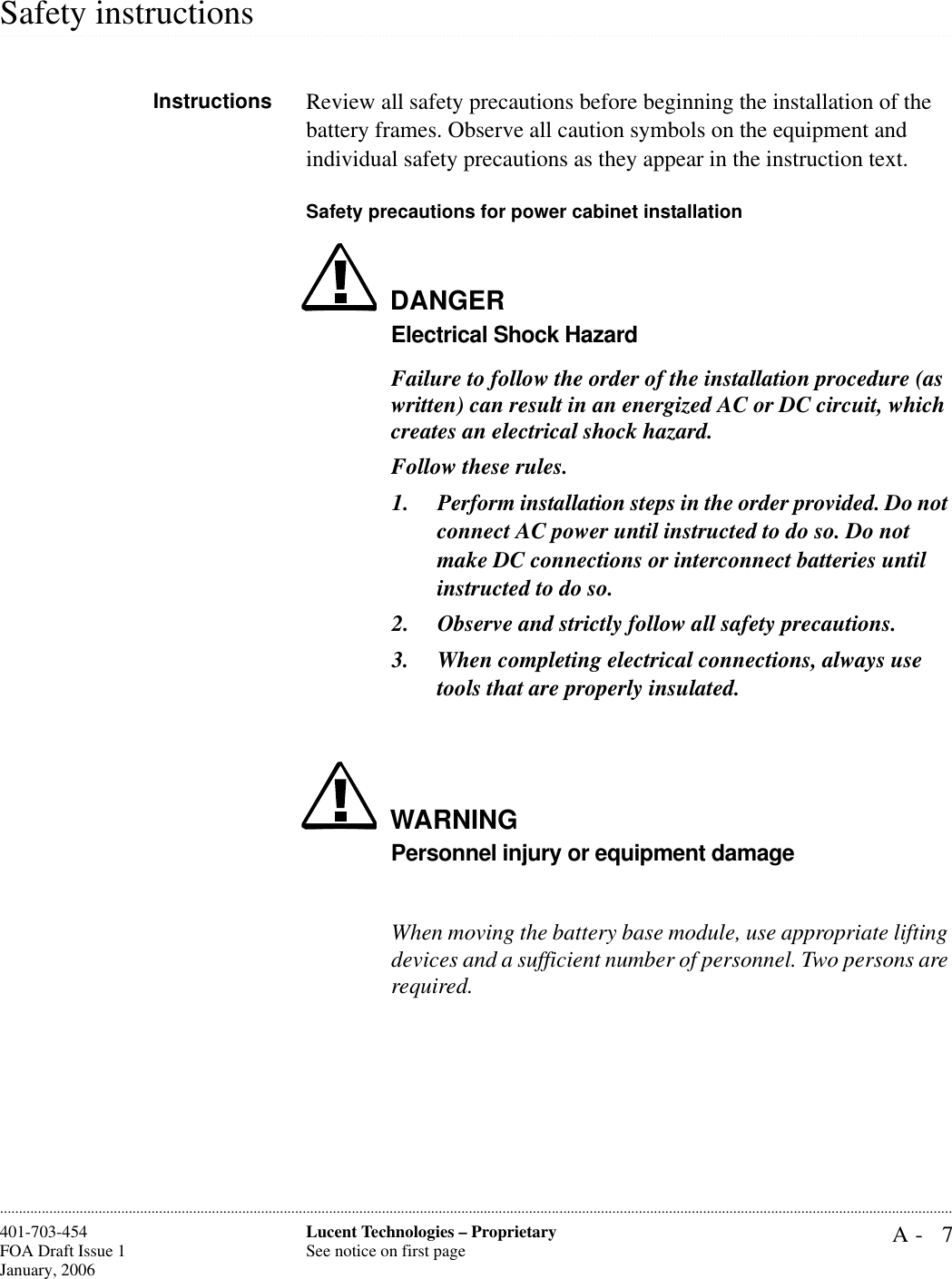 A- 7Lucent Technologies – ProprietarySee notice on first page401-703-454FOA Draft Issue 1January, 2006.........................................................................................................................................................................................................................................................................................................................................................................................................................................................................................................................Safety instructionsInstructions Review all safety precautions before beginning the installation of the battery frames. Observe all caution symbols on the equipment and individual safety precautions as they appear in the instruction text.Safety precautions for power cabinet installationDANGERElectrical Shock HazardFailure to follow the order of the installation procedure (as written) can result in an energized AC or DC circuit, which creates an electrical shock hazard.Follow these rules.1. Perform installation steps in the order provided. Do not connect AC power until instructed to do so. Do not make DC connections or interconnect batteries until instructed to do so.2. Observe and strictly follow all safety precautions.3. When completing electrical connections, always use tools that are properly insulated.WARNINGPersonnel injury or equipment damageWhen moving the battery base module, use appropriate lifting devices and a sufficient number of personnel. Two persons are required.