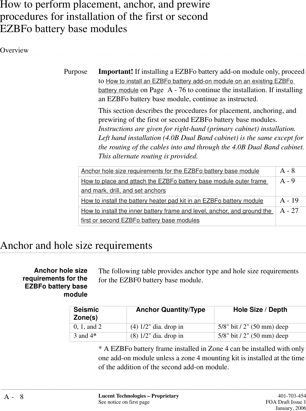 A- 8 Lucent Technologies – ProprietarySee notice on first page  401-703-454FOA Draft Issue 1January, 2006...........................................................................................................................................................................................................................................................How to perform placement, anchor, and prewire procedures for installation of the first or second EZBFo battery base modules .............................................................................................................................................................................................................................................................OverviewPurpose Important! If installing a EZBFo battery add-on module only, proceed to How to install an EZBFo battery add-on module on an existing EZBFo battery module on Page  A - 76 to continue the installation. If installing an EZBFo battery base module, continue as instructed.This section describes the procedures for placement, anchoring, and prewiring of the first or second EZBFo battery base modules. Instructions are given for right-hand (primary cabinet) installation. Left hand installation (4.0B Dual Band cabinet) is the same except for the routing of the cables into and through the 4.0B Dual Band cabinet. This alternate routing is provided..............................................................................................................................................................................................................................................................Anchor and hole size requirementsAnchor hole sizerequirements for theEZBFo battery basemoduleThe following table provides anchor type and hole size requirements for the EZBF0 battery base module.* A EZBFo battery frame installed in Zone 4 can be installed with only one add-on module unless a zone 4 mounting kit is installed at the time of the addition of the second add-on module.Anchor hole size requirements for the EZBFo battery base module  A - 8How to place and attach the EZBFo battery base module outer frame and mark, drill, and set anchors A - 9How to install the battery heater pad kit in an EZBFo battery module  A - 19How to install the inner battery frame and level, anchor, and ground the first or second EZBFo battery base modules A - 27Seismic Zone(s) Anchor Quantity/Type  Hole Size / Depth0, 1, and 2 (4) 1/2&quot; dia. drop in 5/8&quot; bit / 2&quot; (50 mm) deep3 and 4*(8) 1/2&quot; dia. drop in 5/8&quot; bit / 2&quot; (50 mm) deep