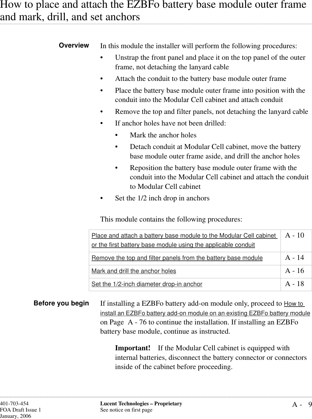 A- 9Lucent Technologies – ProprietarySee notice on first page401-703-454FOA Draft Issue 1January, 2006............................................................................................................................................................................................................................................................How to place and attach the EZBFo battery base module outer frame .............................................................................................................................................................................................................................................................and mark, drill, and set anchorsOverview In this module the installer will perform the following procedures: • Unstrap the front panel and place it on the top panel of the outer frame, not detaching the lanyard cable • Attach the conduit to the battery base module outer frame• Place the battery base module outer frame into position with the conduit into the Modular Cell cabinet and attach conduit• Remove the top and filter panels, not detaching the lanyard cable • If anchor holes have not been drilled:• Mark the anchor holes • Detach conduit at Modular Cell cabinet, move the battery base module outer frame aside, and drill the anchor holes• Reposition the battery base module outer frame with the conduit into the Modular Cell cabinet and attach the conduit to Modular Cell cabinet• Set the 1/2 inch drop in anchorsThis module contains the following procedures:Before you begin If installing a EZBFo battery add-on module only, proceed to How to install an EZBFo battery add-on module on an existing EZBFo battery module on Page  A - 76 to continue the installation. If installing an EZBFo battery base module, continue as instructed.Important! If the Modular Cell cabinet is equipped with internal batteries, disconnect the battery connector or connectors inside of the cabinet before proceeding.Place and attach a battery base module to the Modular Cell cabinet or the first battery base module using the applicable conduit A - 10Remove the top and filter panels from the battery base module  A - 14Mark and drill the anchor holes  A - 16Set the 1/2-inch diameter drop-in anchor  A - 18