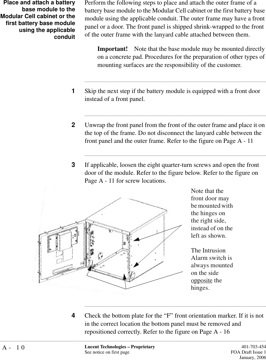 A- 10 Lucent Technologies – ProprietarySee notice on first page  401-703-454FOA Draft Issue 1January, 2006...........................................................................................................................................................................................................................................................Place and attach a batterybase module to theModular Cell cabinet or thefirst battery base moduleusing the applicableconduitPerform the following steps to place and attach the outer frame of a battery base module to the Modular Cell cabinet or the first battery base module using the applicable conduit. The outer frame may have a front panel or a door. The front panel is shipped shrink-wrapped to the front of the outer frame with the lanyard cable attached between them.Important! Note that the base module may be mounted directly on a concrete pad. Procedures for the preparation of other types of mounting surfaces are the responsibility of the customer. ............................................................................................................................................................................1Skip the next step if the battery module is equipped with a front door instead of a front panel.............................................................................................................................................................................2Unwrap the front panel from the front of the outer frame and place it on the top of the frame. Do not disconnect the lanyard cable between the front panel and the outer frame. Refer to the figure on Page A - 11............................................................................................................................................................................3If applicable, loosen the eight quarter-turn screws and open the front door of the module. Refer to the figure below. Refer to the figure on Page A - 11 for screw locations.............................................................................................................................................................................4Check the bottom plate for the “F” front orientation marker. If it is not in the correct location the bottom panel must be removed and repositioned correctly. Refer to the figure on Page A - 16Note that the front door may be mounted with the hinges on the right side, instead of on the left as shown.The Intrusion Alarm switch is always mounted on the side opposite the hinges.