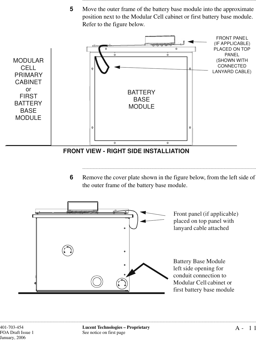 A- 11Lucent Technologies – ProprietarySee notice on first page401-703-454FOA Draft Issue 1January, 2006........................................................................................................................................................................................................................................................................................................................................................................................................................................5Move the outer frame of the battery base module into the approximate position next to the Modular Cell cabinet or first battery base module. Refer to the figure below. ............................................................................................................................................................................6Remove the cover plate shown in the figure below, from the left side of the outer frame of the battery base module.MODULAR CELLPRIMARY CABINETorFIRST BATTERY BASE MODULEBATTERY BASE MODULEFRONT VIEW - RIGHT SIDE INSTALLIATIONFRONT PANEL(IF APPLICABLE) PLACED ON TOP PANEL(SHOWN WITH CONNECTED LANYARD CABLE)Battery Base Module left side opening for conduit connection to Modular Cell cabinet or first battery base moduleFront panel (if applicable) placed on top panel with lanyard cable attached