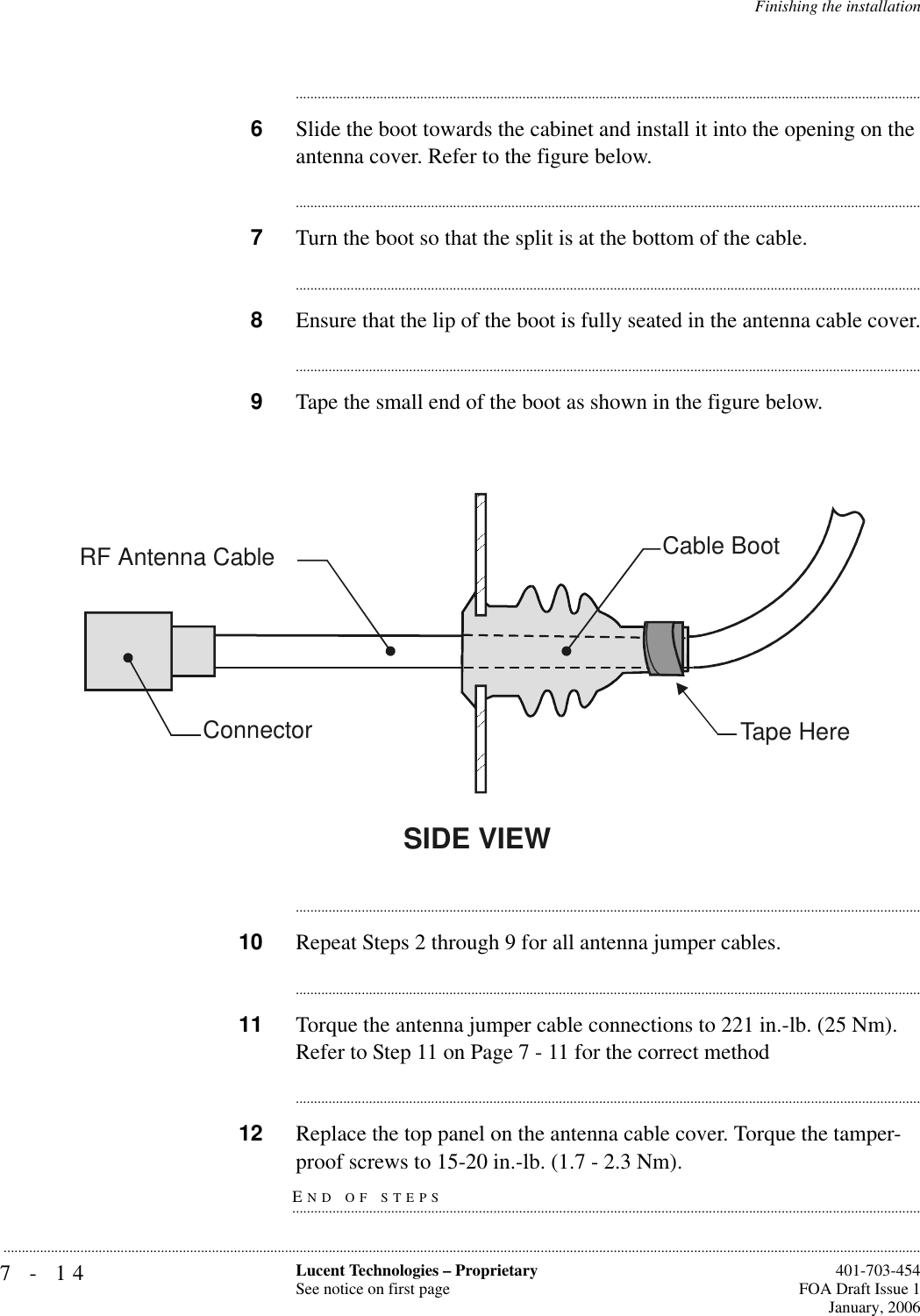 7-14 Lucent Technologies – ProprietarySee notice on first page  401-703-454FOA Draft Issue 1January, 2006...........................................................................................................................................................................................................................................................Finishing the installation............................................................................................................................................................................6Slide the boot towards the cabinet and install it into the opening on the antenna cover. Refer to the figure below.............................................................................................................................................................................7Turn the boot so that the split is at the bottom of the cable.............................................................................................................................................................................8Ensure that the lip of the boot is fully seated in the antenna cable cover.............................................................................................................................................................................9Tape the small end of the boot as shown in the figure below.............................................................................................................................................................................10 Repeat Steps 2 through 9 for all antenna jumper cables.............................................................................................................................................................................11 Torque the antenna jumper cable connections to 221 in.-lb. (25 Nm). Refer to Step 11 on Page 7 - 11 for the correct method............................................................................................................................................................................12 Replace the top panel on the antenna cable cover. Torque the tamper-END OF STEPS.............................................................................................................................................................................proof screws to 15-20 in.-lb. (1.7 - 2.3 Nm). Tape HereSIDE VIEWConnectorRF Antenna Cable Cable Boot