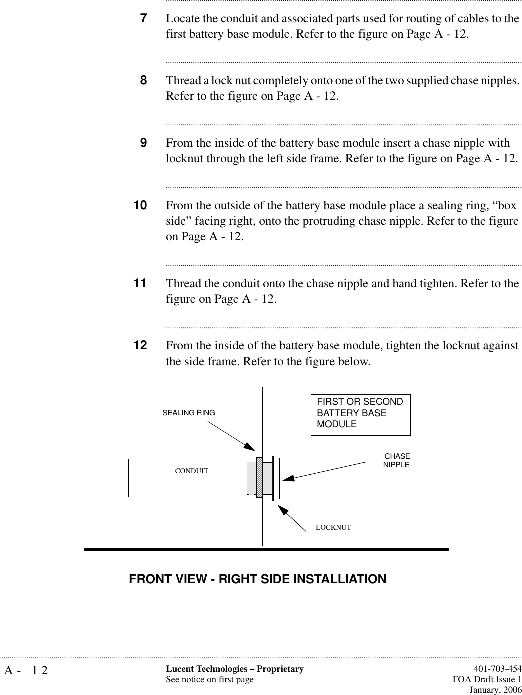 A- 12 Lucent Technologies – ProprietarySee notice on first page  401-703-454FOA Draft Issue 1January, 2006.......................................................................................................................................................................................................................................................................................................................................................................................................................................7Locate the conduit and associated parts used for routing of cables to the first battery base module. Refer to the figure on Page A - 12.............................................................................................................................................................................8Thread a lock nut completely onto one of the two supplied chase nipples. Refer to the figure on Page A - 12.............................................................................................................................................................................9From the inside of the battery base module insert a chase nipple with locknut through the left side frame. Refer to the figure on Page A - 12.............................................................................................................................................................................10 From the outside of the battery base module place a sealing ring, “box side” facing right, onto the protruding chase nipple. Refer to the figure on Page A - 12. ............................................................................................................................................................................11 Thread the conduit onto the chase nipple and hand tighten. Refer to the figure on Page A - 12.............................................................................................................................................................................12 From the inside of the battery base module, tighten the locknut against the side frame. Refer to the figure below. CHASENIPPLESEALING RING CONDUITFIRST OR SECOND BATTERY BASE MODULELOCKNUTFRONT VIEW - RIGHT SIDE INSTALLIATION