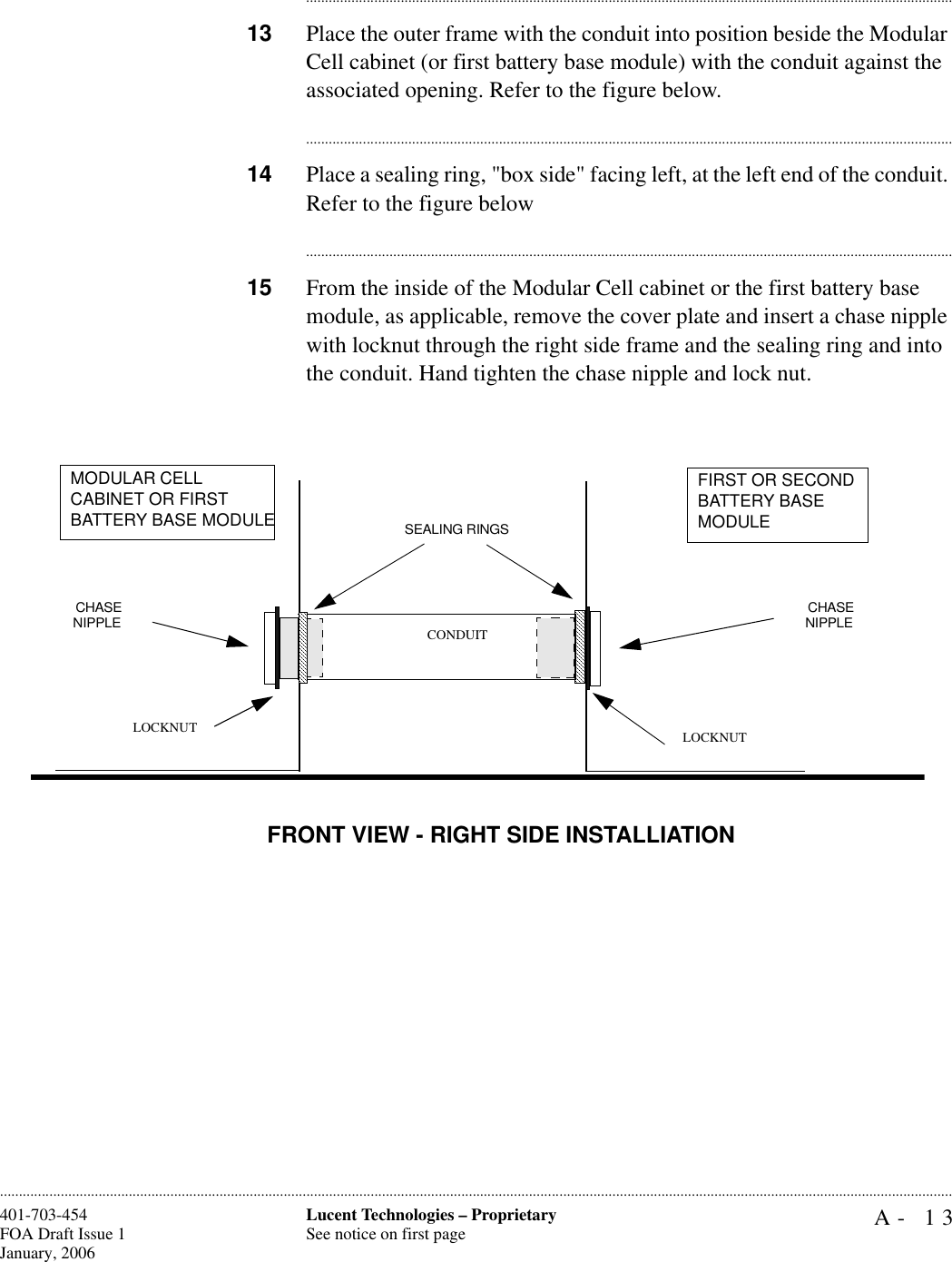 A- 13Lucent Technologies – ProprietarySee notice on first page401-703-454FOA Draft Issue 1January, 2006........................................................................................................................................................................................................................................................................................................................................................................................................................................13 Place the outer frame with the conduit into position beside the Modular Cell cabinet (or first battery base module) with the conduit against the associated opening. Refer to the figure below.............................................................................................................................................................................14 Place a sealing ring, &quot;box side&quot; facing left, at the left end of the conduit. Refer to the figure below............................................................................................................................................................................15 From the inside of the Modular Cell cabinet or the first battery base module, as applicable, remove the cover plate and insert a chase nipple with locknut through the right side frame and the sealing ring and into the conduit. Hand tighten the chase nipple and lock nut. CHASENIPPLE  CHASENIPPLESEALING RINGS CONDUITLOCKNUTMODULAR CELL CABINET OR FIRSTBATTERY BASE MODULEFIRST OR SECOND BATTERY BASE MODULELOCKNUTFRONT VIEW - RIGHT SIDE INSTALLIATION