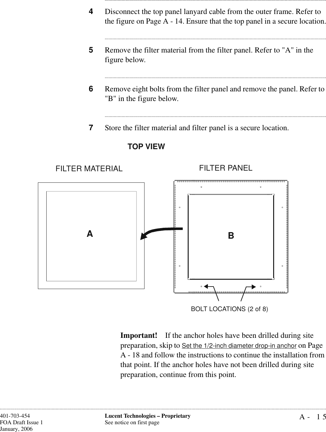 A- 15Lucent Technologies – ProprietarySee notice on first page401-703-454FOA Draft Issue 1January, 2006........................................................................................................................................................................................................................................................................................................................................................................................................................................4Disconnect the top panel lanyard cable from the outer frame. Refer to the figure on Page A - 14. Ensure that the top panel in a secure location.............................................................................................................................................................................5Remove the filter material from the filter panel. Refer to &quot;A&quot; in the figure below. ............................................................................................................................................................................6Remove eight bolts from the filter panel and remove the panel. Refer to &quot;B&quot; in the figure below. ............................................................................................................................................................................7Store the filter material and filter panel is a secure location.Important! If the anchor holes have been drilled during site preparation, skip to Set the 1/2-inch diameter drop-in anchor on Page  A - 18 and follow the instructions to continue the installation from that point. If the anchor holes have not been drilled during site preparation, continue from this point.FILTER MATERIAL FILTER PANELABTOP VIEWBOLT LOCATIONS (2 of 8)