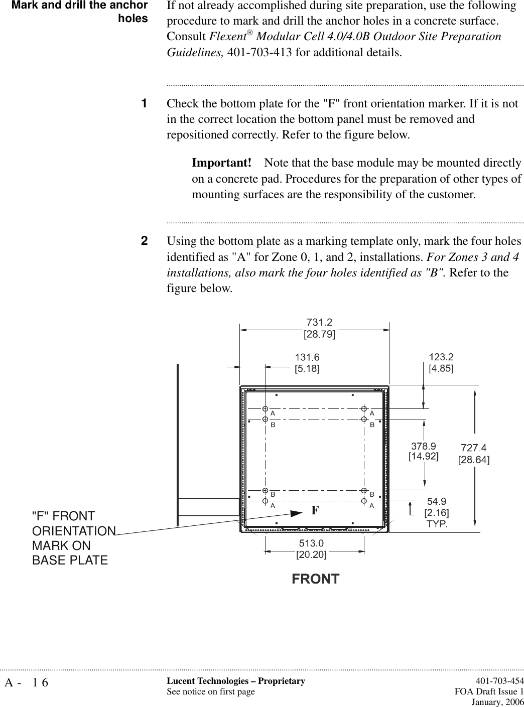 A- 16 Lucent Technologies – ProprietarySee notice on first page  401-703-454FOA Draft Issue 1January, 2006........................................................................................................................................................................................................................................................... Mark and drill the anchorholes If not already accomplished during site preparation, use the following procedure to mark and drill the anchor holes in a concrete surface. Consult Flexent Modular Cell 4.0/4.0B Outdoor Site Preparation Guidelines, 401-703-413 for additional details.............................................................................................................................................................................1Check the bottom plate for the &quot;F&quot; front orientation marker. If it is not in the correct location the bottom panel must be removed and repositioned correctly. Refer to the figure below.Important! Note that the base module may be mounted directly on a concrete pad. Procedures for the preparation of other types of mounting surfaces are the responsibility of the customer. ............................................................................................................................................................................2Using the bottom plate as a marking template only, mark the four holes identified as &quot;A&quot; for Zone 0, 1, and 2, installations. For Zones 3 and 4 installations, also mark the four holes identified as &quot;B&quot;. Refer to the figure below.F&quot;F&quot; FRONTORIENTATION MARK ON BASE PLATE