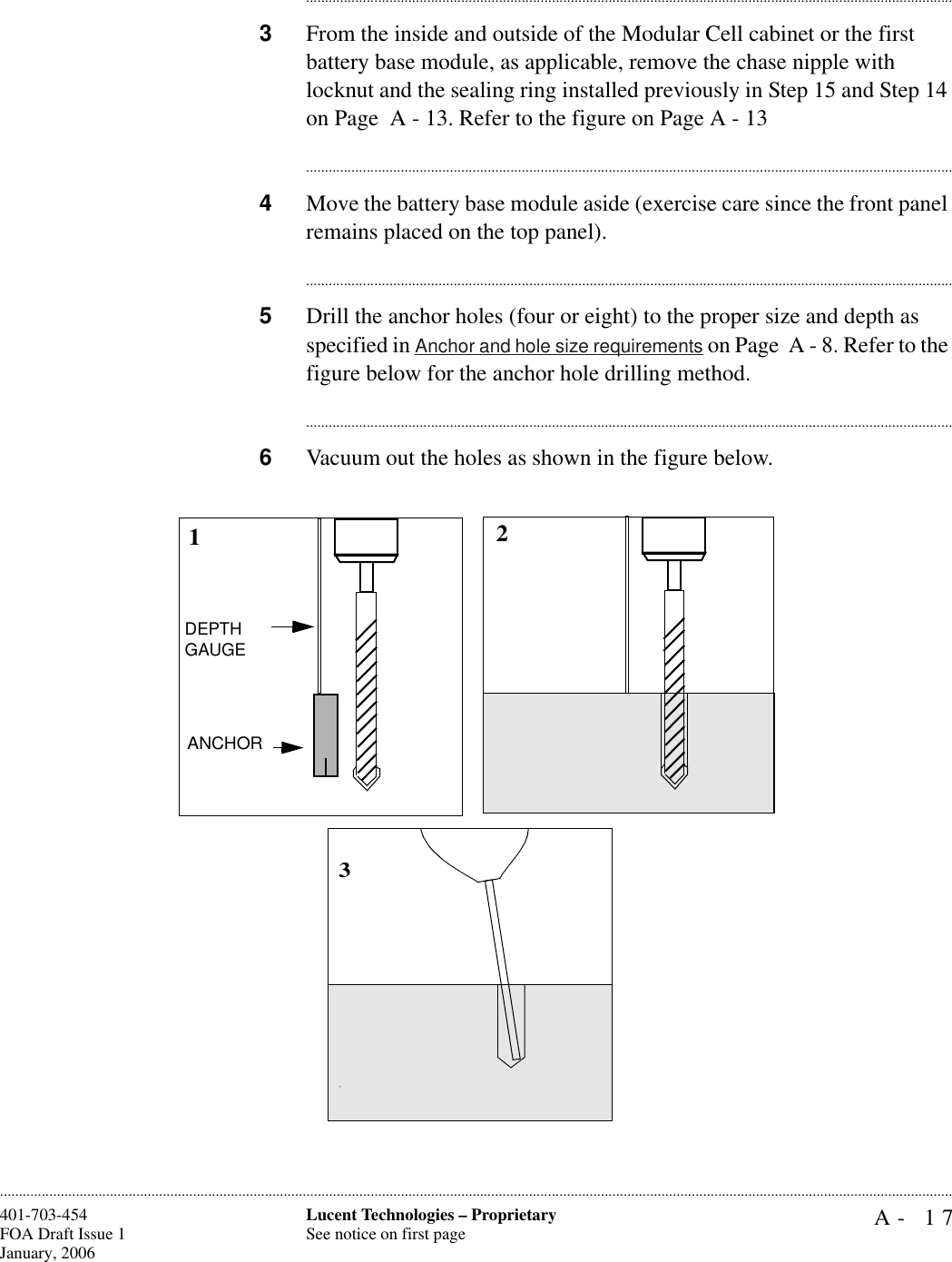 A- 17Lucent Technologies – ProprietarySee notice on first page401-703-454FOA Draft Issue 1January, 2006........................................................................................................................................................................................................................................................................................................................................................................................................................................3From the inside and outside of the Modular Cell cabinet or the first battery base module, as applicable, remove the chase nipple with locknut and the sealing ring installed previously in Step 15 and Step 14 on Page  A - 13. Refer to the figure on Page A - 13............................................................................................................................................................................4Move the battery base module aside (exercise care since the front panel remains placed on the top panel).............................................................................................................................................................................5Drill the anchor holes (four or eight) to the proper size and depth as specified in Anchor and hole size requirements on Page  A - 8. Refer to the figure below for the anchor hole drilling method.............................................................................................................................................................................6Vacuum out the holes as shown in the figure below.123DEPTH GAUGEANCHOR