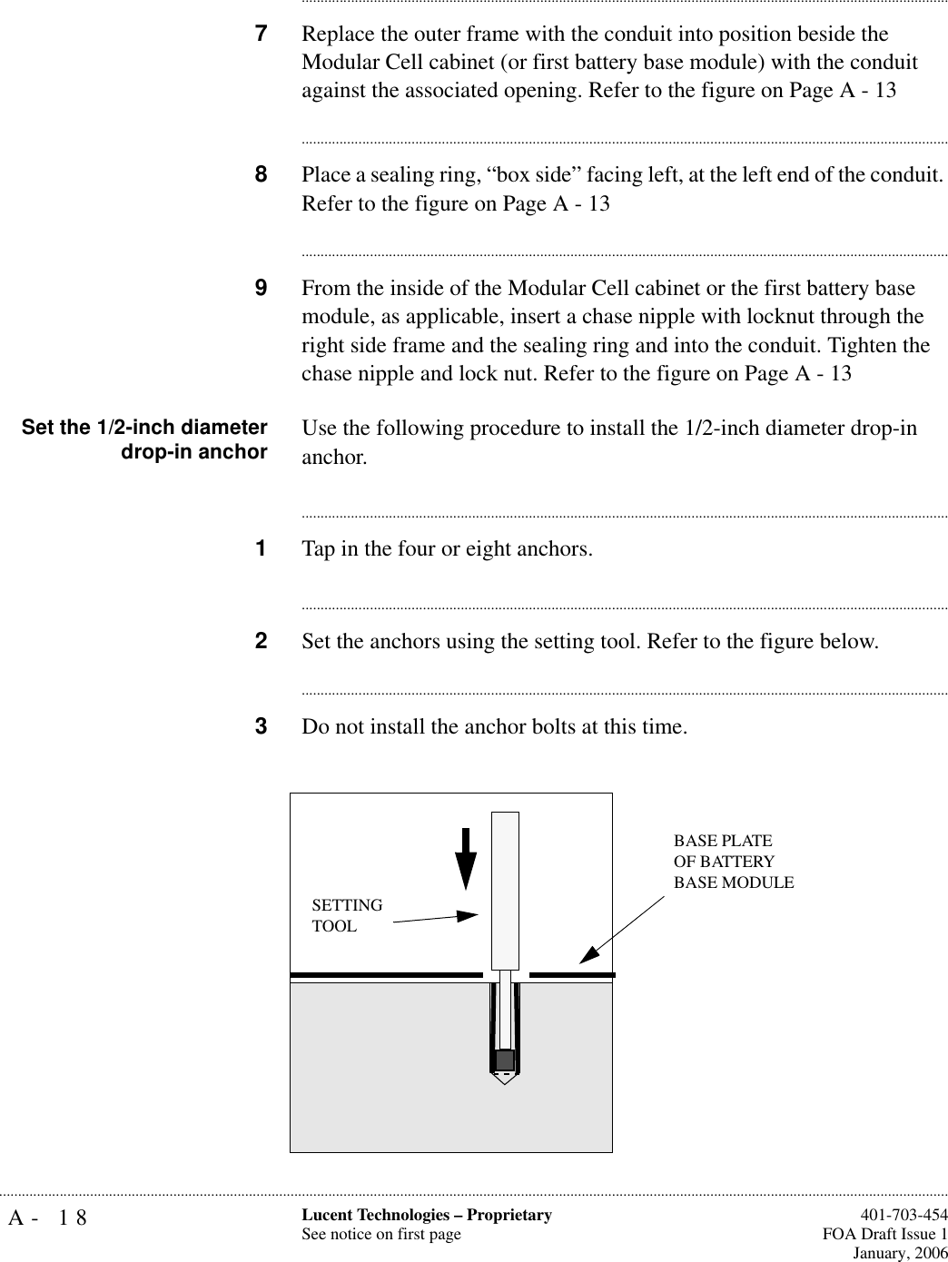 A- 18 Lucent Technologies – ProprietarySee notice on first page  401-703-454FOA Draft Issue 1January, 2006.......................................................................................................................................................................................................................................................................................................................................................................................................................................7Replace the outer frame with the conduit into position beside the Modular Cell cabinet (or first battery base module) with the conduit against the associated opening. Refer to the figure on Page A - 13............................................................................................................................................................................8Place a sealing ring, “box side” facing left, at the left end of the conduit. Refer to the figure on Page A - 13............................................................................................................................................................................9From the inside of the Modular Cell cabinet or the first battery base module, as applicable, insert a chase nipple with locknut through the right side frame and the sealing ring and into the conduit. Tighten the chase nipple and lock nut. Refer to the figure on Page A - 13Set the 1/2-inch diameterdrop-in anchor Use the following procedure to install the 1/2-inch diameter drop-in anchor.............................................................................................................................................................................1Tap in the four or eight anchors. ............................................................................................................................................................................2Set the anchors using the setting tool. Refer to the figure below.............................................................................................................................................................................3Do not install the anchor bolts at this time.SETTING TOOLBASE PLATE OF BATTERY BASE MODULE