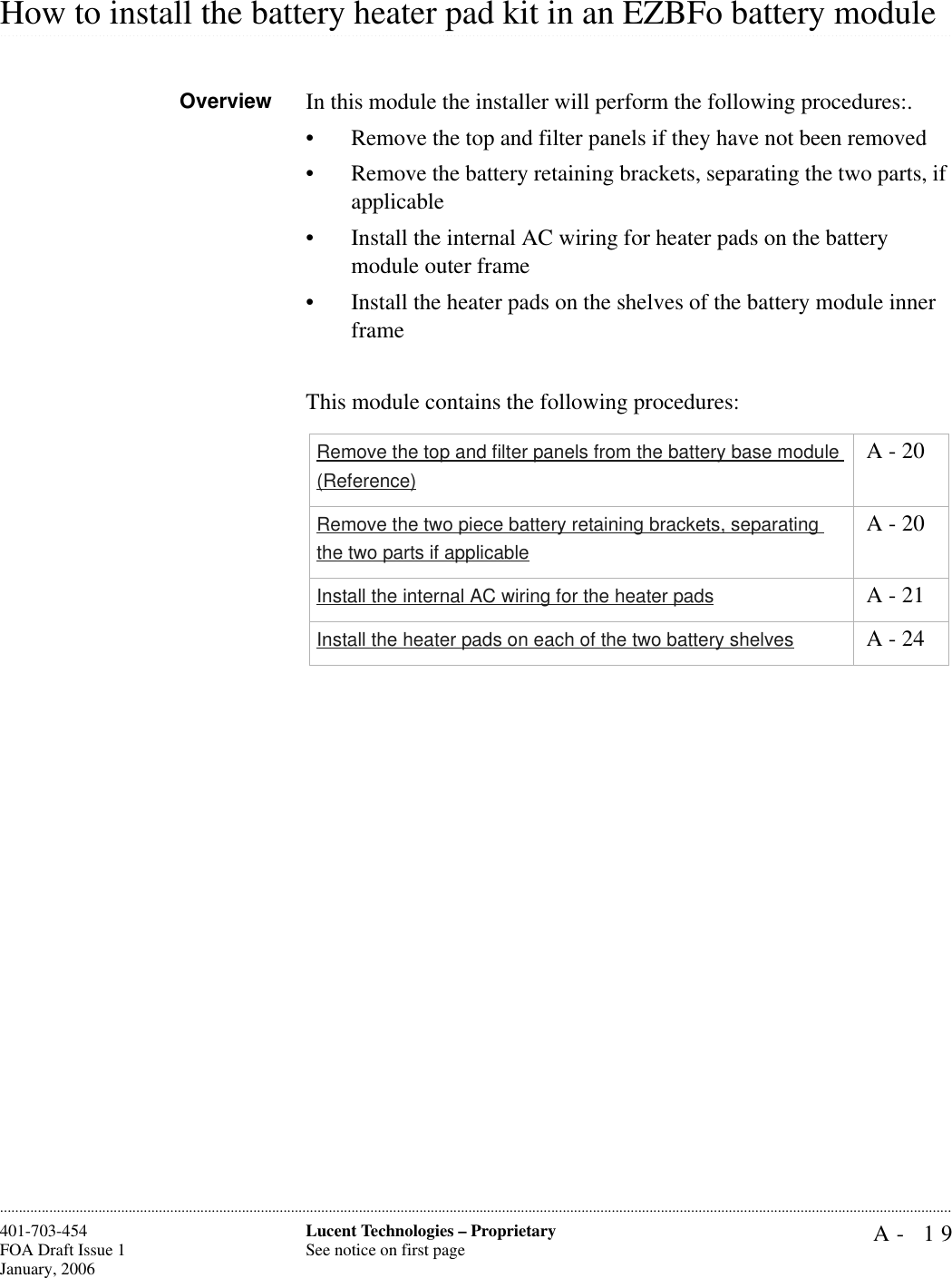 A- 19Lucent Technologies – ProprietarySee notice on first page401-703-454FOA Draft Issue 1January, 2006.........................................................................................................................................................................................................................................................................................................................................................................................................................................................................................................................How to install the battery heater pad kit in an EZBFo battery module Overview In this module the installer will perform the following procedures:.• Remove the top and filter panels if they have not been removed• Remove the battery retaining brackets, separating the two parts, if applicable• Install the internal AC wiring for heater pads on the battery module outer frame• Install the heater pads on the shelves of the battery module inner frame This module contains the following procedures:Remove the top and filter panels from the battery base module (Reference) A - 20Remove the two piece battery retaining brackets, separating the two parts if applicable A - 20Install the internal AC wiring for the heater pads  A - 21Install the heater pads on each of the two battery shelves  A - 24