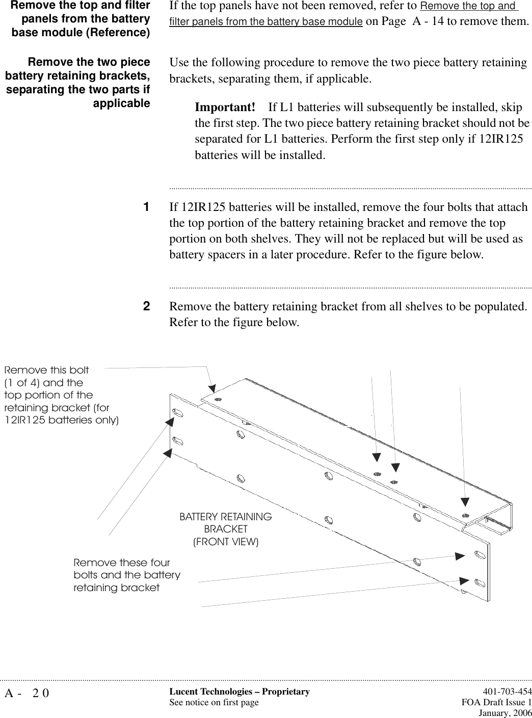 A- 20 Lucent Technologies – ProprietarySee notice on first page  401-703-454FOA Draft Issue 1January, 2006...........................................................................................................................................................................................................................................................Remove the top and filterpanels from the batterybase module (Reference)If the top panels have not been removed, refer to Remove the top and filter panels from the battery base module on Page  A - 14 to remove them. Remove the two piecebattery retaining brackets,separating the two parts ifapplicableUse the following procedure to remove the two piece battery retaining brackets, separating them, if applicable.Important! If L1 batteries will subsequently be installed, skip the first step. The two piece battery retaining bracket should not be separated for L1 batteries. Perform the first step only if 12IR125 batteries will be installed.............................................................................................................................................................................1If 12IR125 batteries will be installed, remove the four bolts that attach the top portion of the battery retaining bracket and remove the top portion on both shelves. They will not be replaced but will be used as battery spacers in a later procedure. Refer to the figure below.............................................................................................................................................................................2Remove the battery retaining bracket from all shelves to be populated. Refer to the figure below.Remove this bolt (1 of 4) and the top portion of theretaining bracket (for 12IR125 batteries only)Remove these four bolts and the battery retaining bracketBATTERY RETAININGBRACKET(FRONT VIEW)