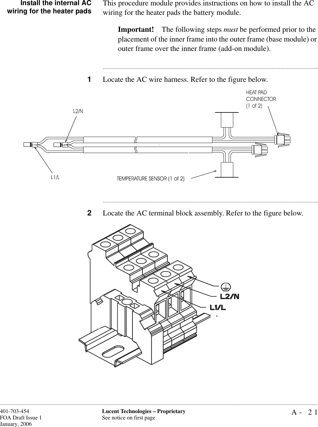 A- 21Lucent Technologies – ProprietarySee notice on first page401-703-454FOA Draft Issue 1January, 2006............................................................................................................................................................................................................................................................Install the internal ACwiring for the heater pads This procedure module provides instructions on how to install the AC wiring for the heater pads the battery module. Important! The following steps must be performed prior to the placement of the inner frame into the outer frame (base module) or outer frame over the inner frame (add-on module).............................................................................................................................................................................1Locate the AC wire harness. Refer to the figure below.............................................................................................................................................................................2Locate the AC terminal block assembly. Refer to the figure below.L1/LL2/NHEAT PADCONNECTOR(1 of 2)