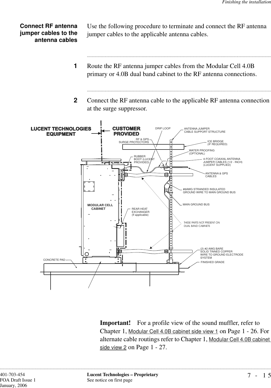 Finishing the installation7- 15Lucent Technologies – ProprietarySee notice on first page401-703-454FOA Draft Issue 1January, 2006............................................................................................................................................................................................................................................................Connect RF antennajumper cables to theantenna cablesUse the following procedure to terminate and connect the RF antenna jumper cables to the applicable antenna cables.............................................................................................................................................................................1Route the RF antenna jumper cables from the Modular Cell 4.0B primary or 4.0B dual band cabinet to the RF antenna connections.............................................................................................................................................................................2Connect the RF antenna cable to the applicable RF antenna connection at the surge suppressor. Important! For a profile view of the sound muffler, refer to Chapter 1, Modular Cell 4.0B cabinet side view 1 on Page 1 - 26. For alternate cable routings refer to Chapter 1, Modular Cell 4.0B cabinet side view 2 on Page 1 - 27.MODULAR CELL       CABINETRUBBER BOOT (LUCENTPROVIDED)DRIP LOOP ANTENNA JUMPERCABLE SUPPORT STRUCTUREICE BRIDGE (IF REQUIRED)WATER PROOFING(OPTIONAL)4-FOOT COAXIAL ANTENNAJUMPER CABLES (1/2 - INCH)(LUCENT SUPPLIED)ANTENNA &amp; GPSCABLES#6AWG STRANDED INSULATED GROUND WIRE TO MAIN GROUND BUSMAIN GROUND BUS(2) #2 AWG BARESOLID TINNED COPPERWIRE TO GROUND ELECTRODESYSTEMFINISHED GRADERF &amp; GPSSURGE PROTECTORSCONCRETE PADREAR HEAT EXCHANGER(If applicable)THESE PARTS NOT PRESENT ON DUAL BAND CABINETS
