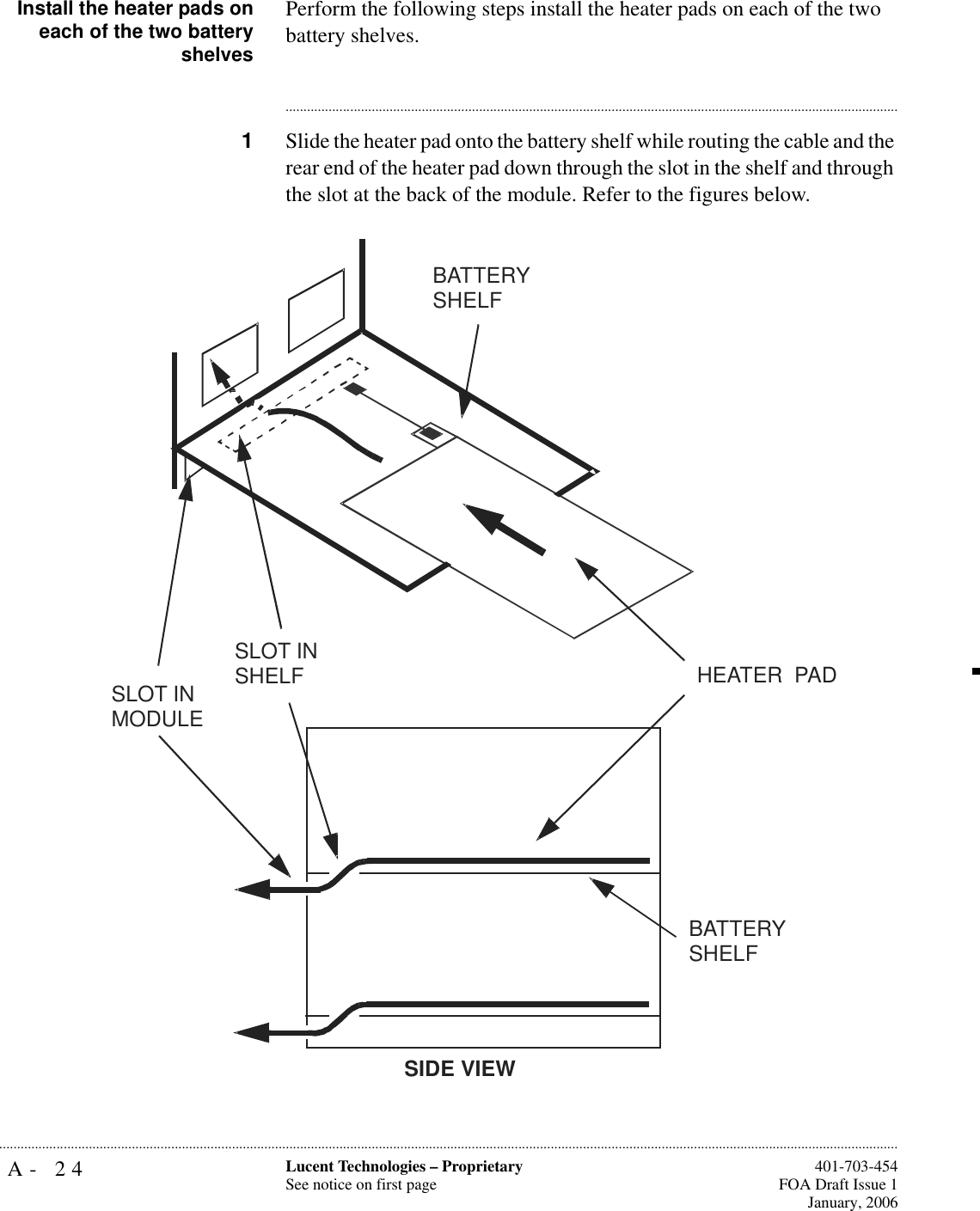 A- 24 Lucent Technologies – ProprietarySee notice on first page  401-703-454FOA Draft Issue 1January, 2006...........................................................................................................................................................................................................................................................Install the heater pads oneach of the two batteryshelvesPerform the following steps install the heater pads on each of the two battery shelves.............................................................................................................................................................................1Slide the heater pad onto the battery shelf while routing the cable and the rear end of the heater pad down through the slot in the shelf and through the slot at the back of the module. Refer to the figures below.HEATER  PADBATTERY SHELFSLOT IN SHELFSLOT IN MODULESIDE VIEWBATTERY SHELF