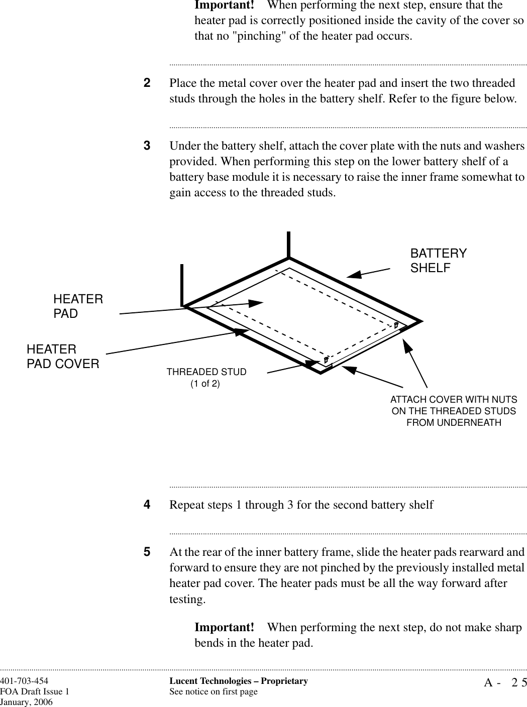 A- 25Lucent Technologies – ProprietarySee notice on first page401-703-454FOA Draft Issue 1January, 2006............................................................................................................................................................................................................................................................Important! When performing the next step, ensure that the heater pad is correctly positioned inside the cavity of the cover so that no &quot;pinching&quot; of the heater pad occurs.............................................................................................................................................................................2Place the metal cover over the heater pad and insert the two threaded studs through the holes in the battery shelf. Refer to the figure below.............................................................................................................................................................................3Under the battery shelf, attach the cover plate with the nuts and washers provided. When performing this step on the lower battery shelf of a battery base module it is necessary to raise the inner frame somewhat to gain access to the threaded studs.............................................................................................................................................................................4Repeat steps 1 through 3 for the second battery shelf............................................................................................................................................................................5At the rear of the inner battery frame, slide the heater pads rearward and forward to ensure they are not pinched by the previously installed metal heater pad cover. The heater pads must be all the way forward after testing.Important! When performing the next step, do not make sharp bends in the heater pad. HEATER PADHEATER PAD COVERBATTERY SHELFATTACH COVER WITH NUTS ON THE THREADED STUDS FROM UNDERNEATH THREADED STUD(1 of 2)