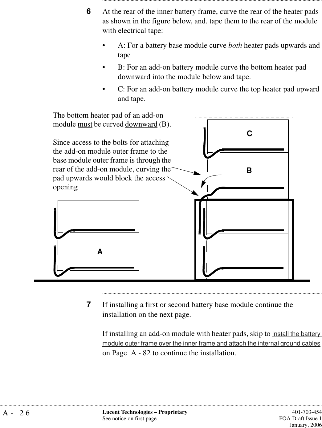A- 26 Lucent Technologies – ProprietarySee notice on first page  401-703-454FOA Draft Issue 1January, 2006.......................................................................................................................................................................................................................................................................................................................................................................................................................................6At the rear of the inner battery frame, curve the rear of the heater pads as shown in the figure below, and. tape them to the rear of the module with electrical tape:• A: For a battery base module curve both heater pads upwards and tape• B: For an add-on battery module curve the bottom heater pad downward into the module below and tape. • C: For an add-on battery module curve the top heater pad upward and tape. ............................................................................................................................................................................7If installing a first or second battery base module continue the installation on the next page.If installing an add-on module with heater pads, skip to Install the battery module outer frame over the inner frame and attach the internal ground cables on Page  A - 82 to continue the installation.CABThe bottom heater pad of an add-on module must be curved downward (B). Since access to the bolts for attaching the add-on module outer frame to the base module outer frame is through the rear of the add-on module, curving the pad upwards would block the access opening