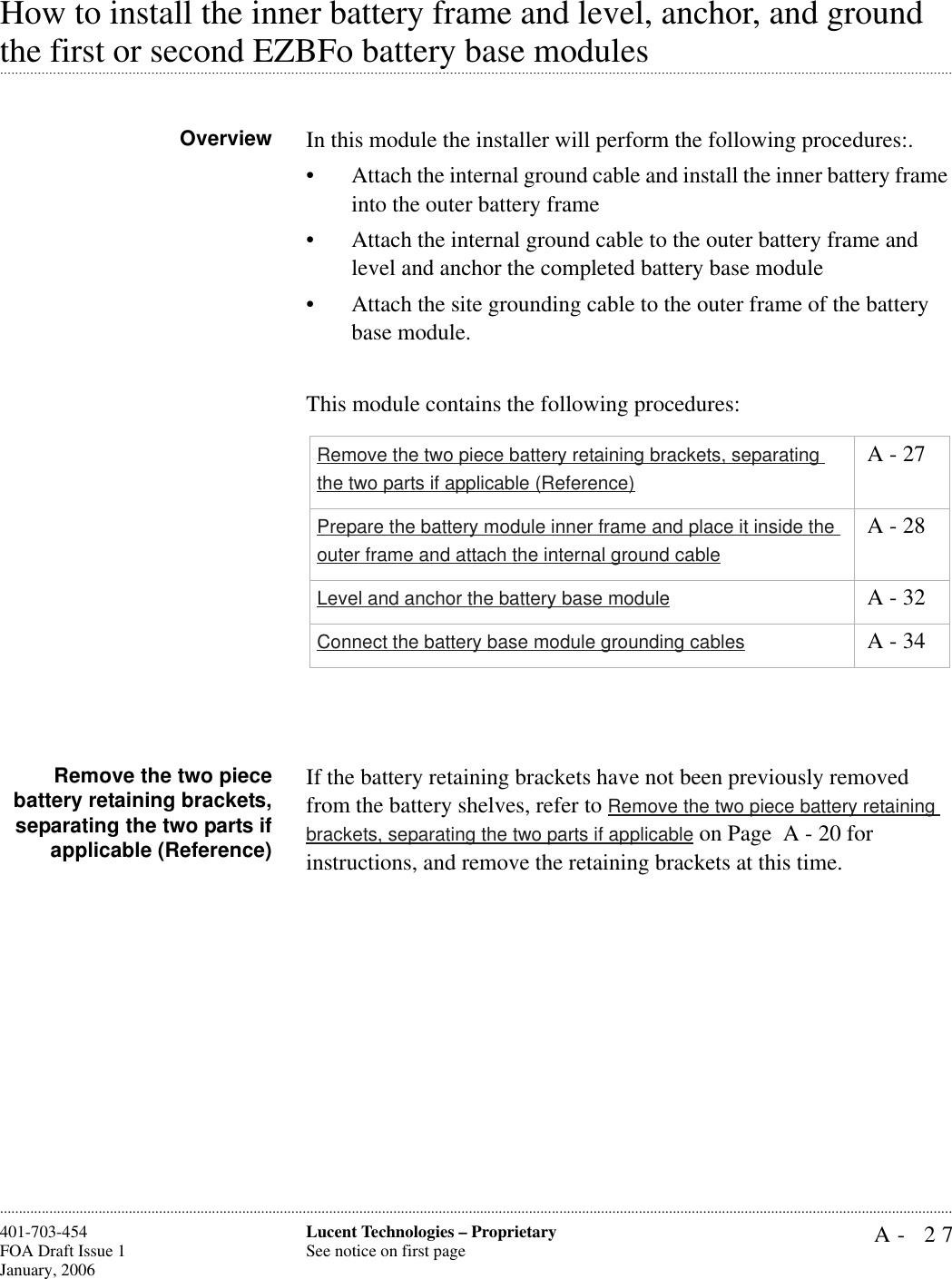 A- 27Lucent Technologies – ProprietarySee notice on first page401-703-454FOA Draft Issue 1January, 2006............................................................................................................................................................................................................................................................How to install the inner battery frame and level, anchor, and ground .............................................................................................................................................................................................................................................................the first or second EZBFo battery base modulesOverview In this module the installer will perform the following procedures:.• Attach the internal ground cable and install the inner battery frame into the outer battery frame • Attach the internal ground cable to the outer battery frame and level and anchor the completed battery base module• Attach the site grounding cable to the outer frame of the battery base module. This module contains the following procedures:Remove the two piecebattery retaining brackets,separating the two parts ifapplicable (Reference)If the battery retaining brackets have not been previously removed from the battery shelves, refer to Remove the two piece battery retaining brackets, separating the two parts if applicable on Page  A - 20 for instructions, and remove the retaining brackets at this time.Remove the two piece battery retaining brackets, separating the two parts if applicable (Reference) A - 27Prepare the battery module inner frame and place it inside the outer frame and attach the internal ground cable A - 28Level and anchor the battery base module  A - 32Connect the battery base module grounding cables  A - 34