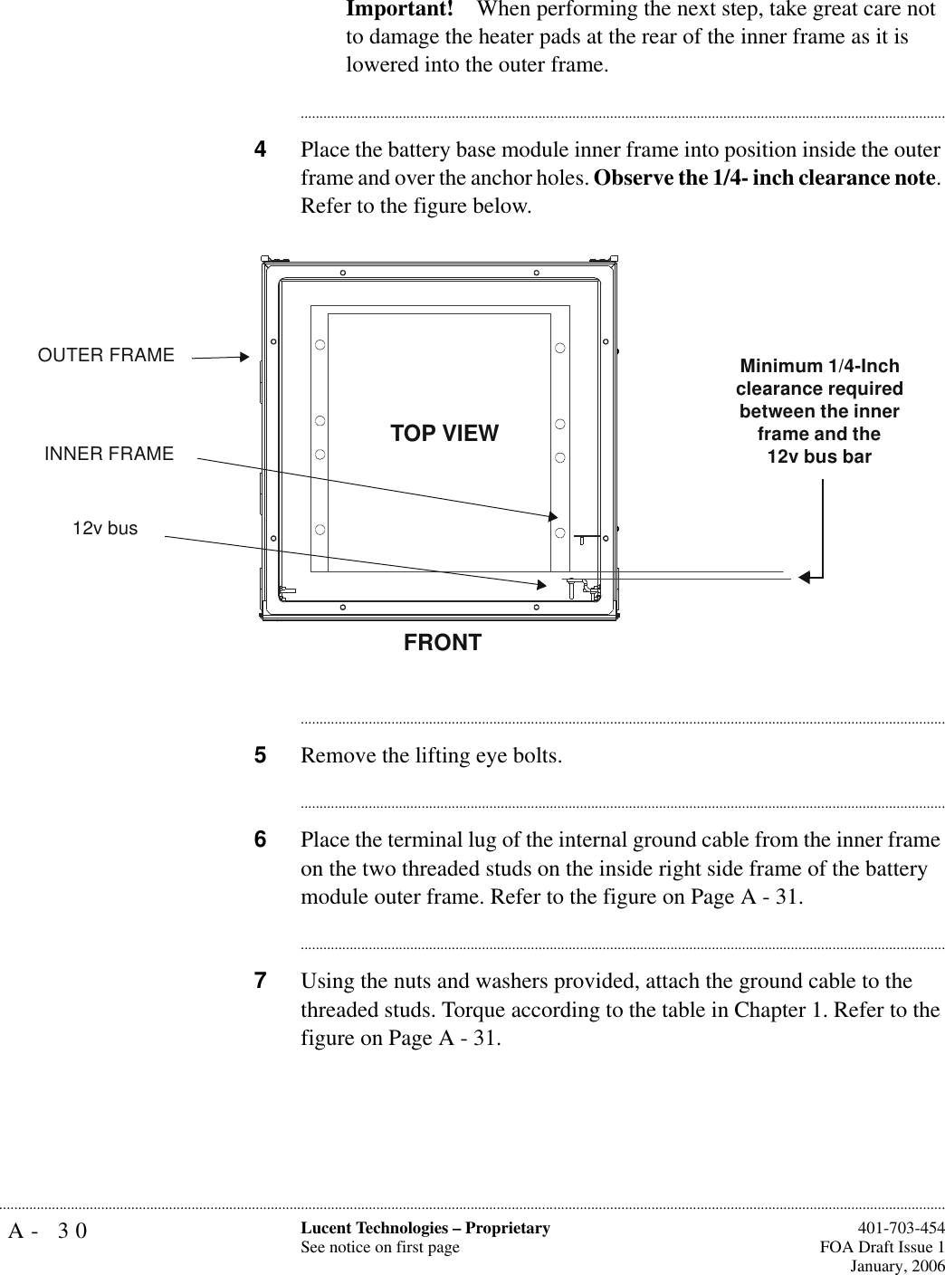 A- 30 Lucent Technologies – ProprietarySee notice on first page  401-703-454FOA Draft Issue 1January, 2006...........................................................................................................................................................................................................................................................Important! When performing the next step, take great care not to damage the heater pads at the rear of the inner frame as it is lowered into the outer frame.............................................................................................................................................................................4Place the battery base module inner frame into position inside the outer frame and over the anchor holes. Observe the 1/4- inch clearance note. Refer to the figure below.............................................................................................................................................................................5Remove the lifting eye bolts.............................................................................................................................................................................6Place the terminal lug of the internal ground cable from the inner frame on the two threaded studs on the inside right side frame of the battery module outer frame. Refer to the figure on Page A - 31.............................................................................................................................................................................7Using the nuts and washers provided, attach the ground cable to the threaded studs. Torque according to the table in Chapter 1. Refer to the figure on Page A - 31.FRONTOUTER FRAMEINNER FRAMEMinimum 1/4-Inch clearance required between the inner frame and the 12v bus barTOP VIEW12v bus